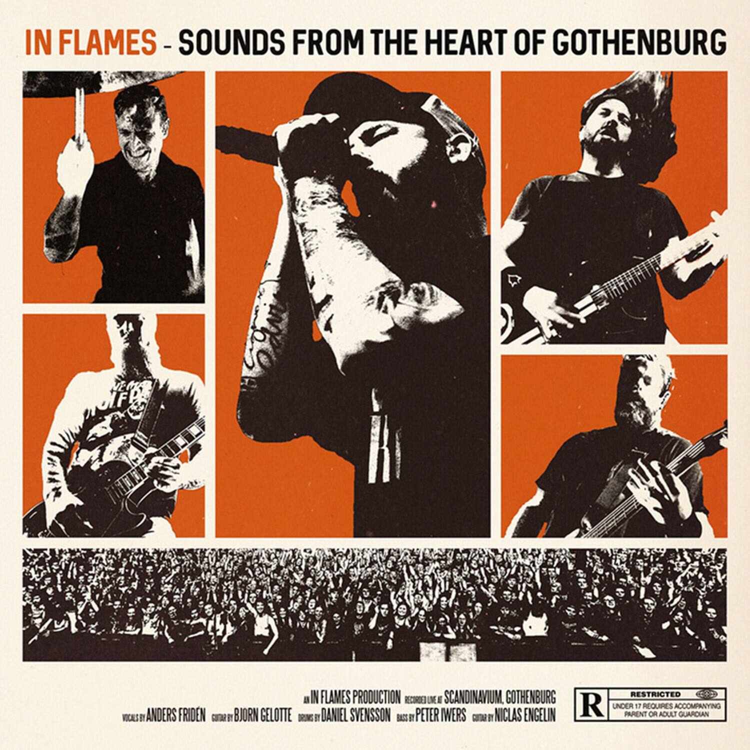IN FLAMES - SOUNDS FROM THE HEART OF GOTHENBURG

IN FLAMES PRODUCTION
RECORDED AT SCANDINAVIUM, GOTHENBURG

VOCALS: ANDERS FRIDEN
GUITAR: BJÖRN GELÖTTE
DRUMS: DANIEL SVENSSON
BASS: PETER WERS
GUITAR: NICLAS ENGELIN

RESTRICTED
UNDER 17 REQUIRES ACCOMPANYING PARENT OR ADULT GUARDIAN