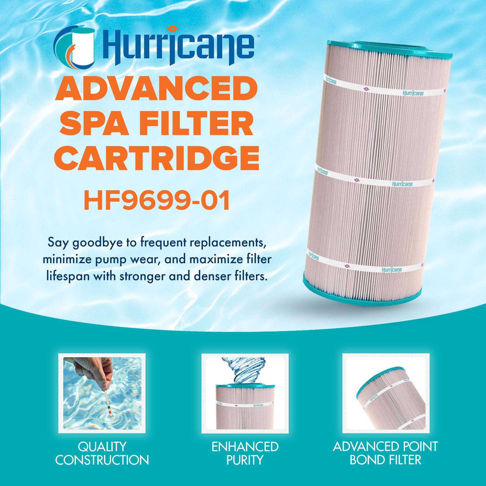 Hurricane ADVANCED SPA FILTER CARTRIDGE HF9699-01

Say goodbye to frequent replacements, minimize pump wear, and maximize filter lifespan with stronger and denser filters.

- QUALITY CONSTRUCTION
- ENHANCED PURITY
- ADVANCED POINT BOND FILTER