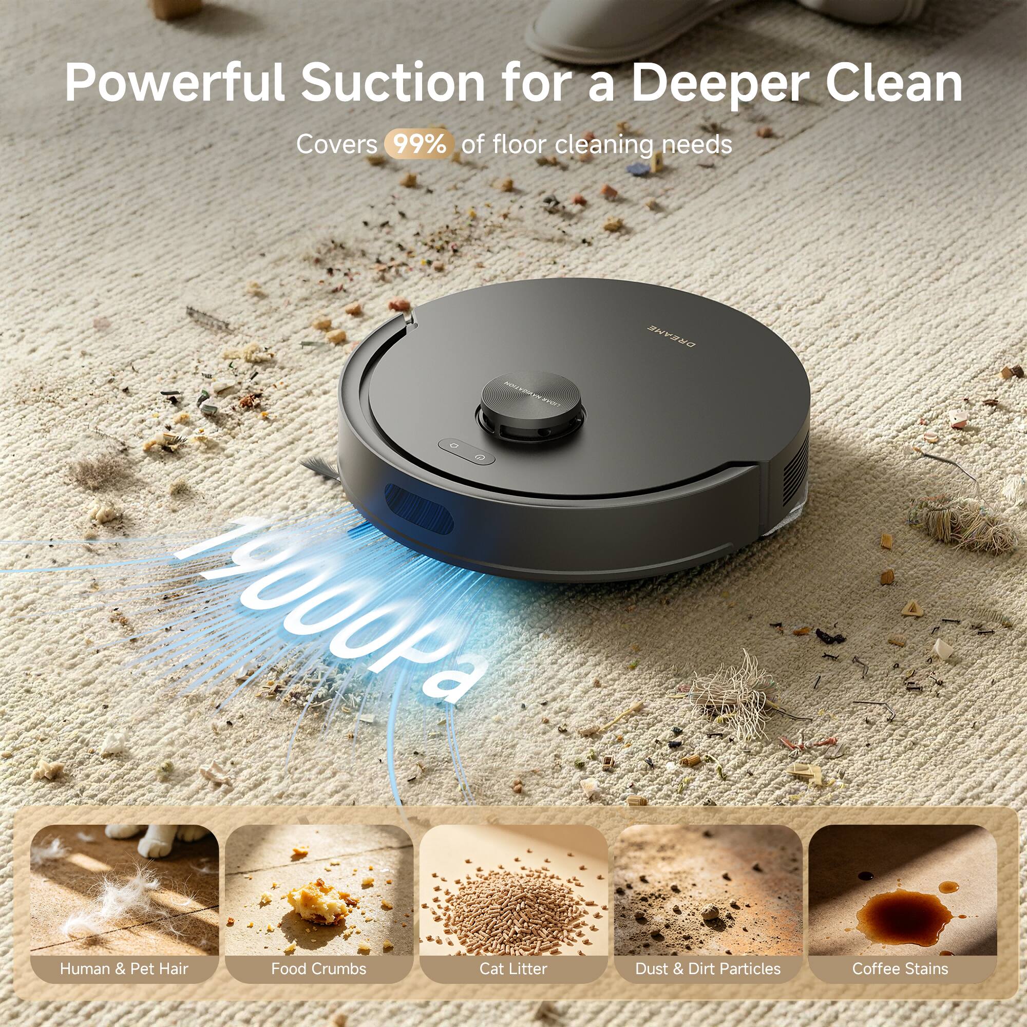 Powerful Suction for a Deeper Clean  
Covers 99% of floor cleaning needs  
17900Pa  
DREAME  
Human & Pet Hair  
Food Crumbs  
Cat Litter  
Dust & Dirt Particles  
Coffee Stains