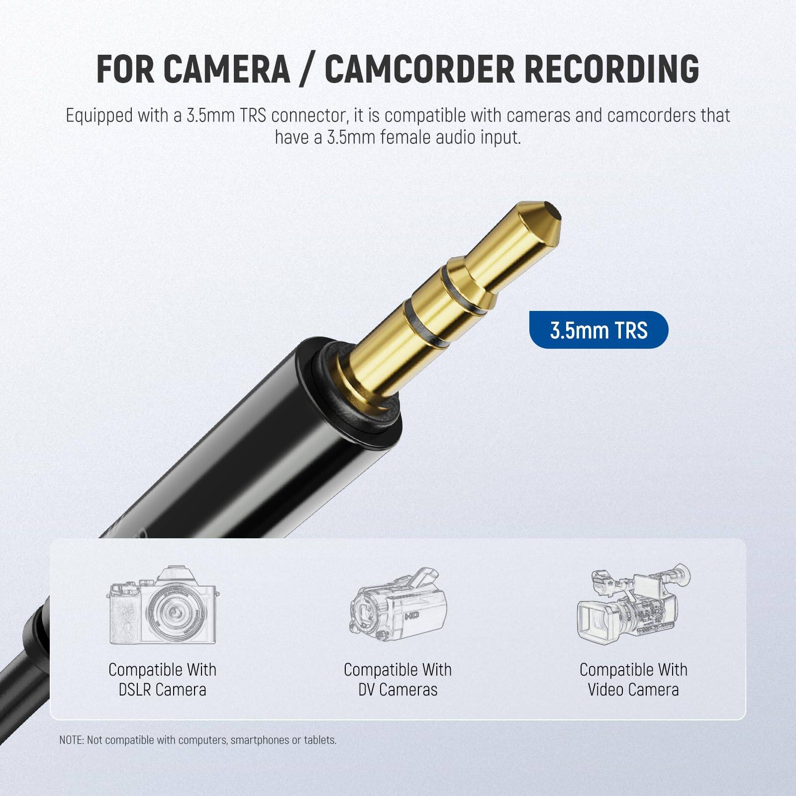 FOR CAMERA / CAMCORDER RECORDING

Equipped with a 3.5mm TRS connector, it is compatible with cameras and camcorders that have a 3.5mm female audio input.

3.5mm TRS

Compatible With DSLR Camera  
Compatible With DV Cameras  
Compatible With Video Camera

NOTE: Not compatible with computers, smartphones or tablets.