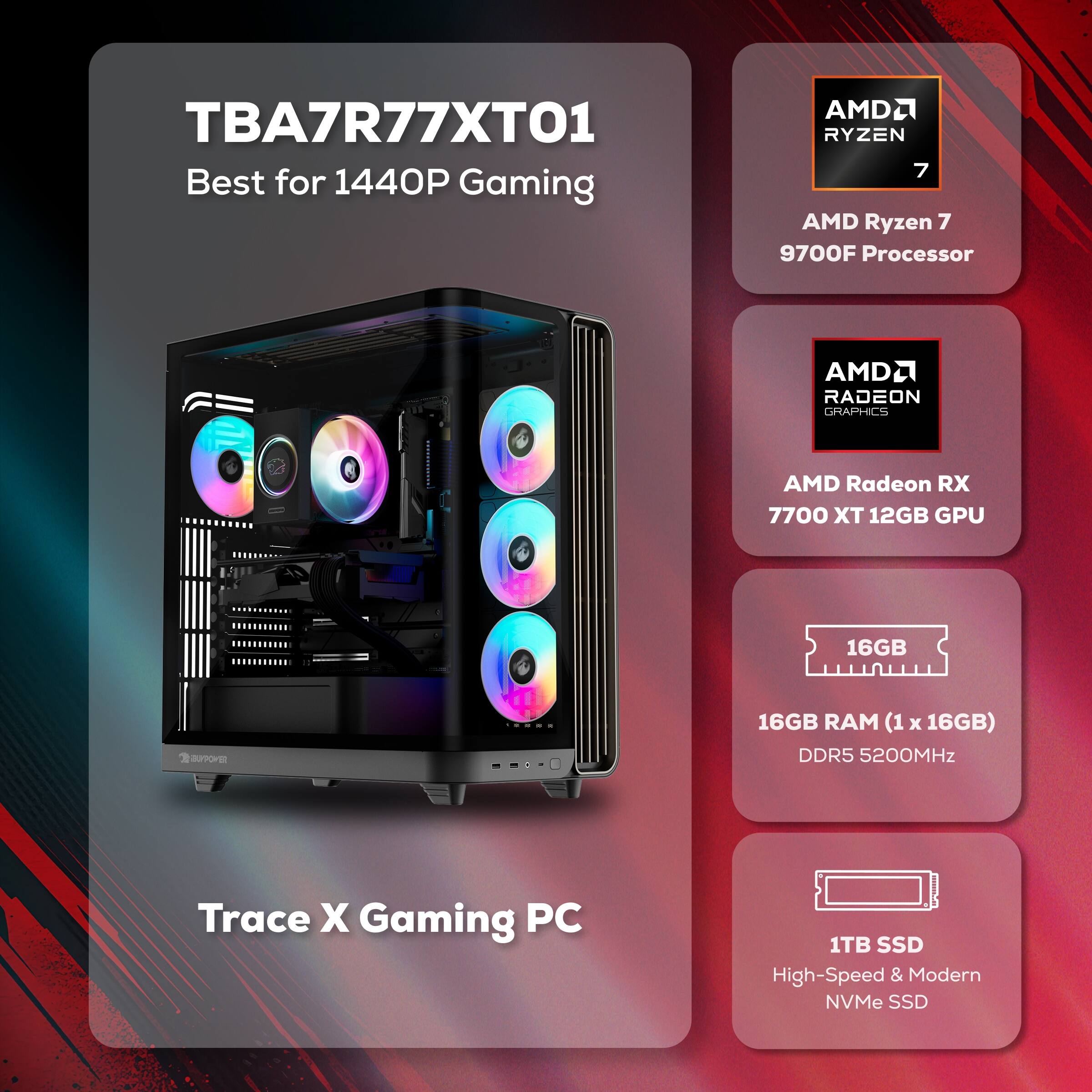 TBA7R77XT01 Best for 1440P Gaming

AMD Ryzen 7 9700F Processor

AMD Radeon RX 7700 XT 12GB GPU

16GB RAM (1 x 16GB) DDR5 5200MHz

1TB SSD High-Speed & Modern NVMe SSD

Trace X Gaming PC