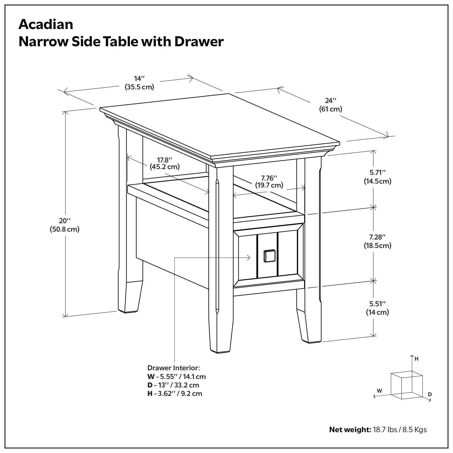 Acadian Narrow Side Table with Drawer

- Width: 14" (35.5 cm)
- Depth: 24" (61 cm)
- Height: 20" (50.8 cm)
- Top Shelf Height: 17.8" (45.2 cm)
- Drawer Height: 7.76" (19.7 cm)
- Drawer Width: 5.71" (14.5 cm)
- Drawer Depth: 7.28" (18.5 cm)
- Drawer Height: 5.51" (14 cm)

Drawer Interior:
- Width: 5.55" (14.1 cm)
- Depth: 13" (33.2 cm)
- Height: 3.62" (9.2 cm)

Net weight: 18.7 lbs / 8.5 Kgs