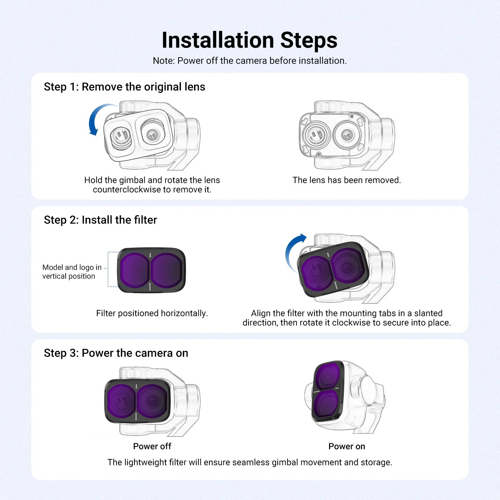 Installation Steps  
Note: Power off the camera before installation.

Step 1: Remove the original lens  
Hold the gimbal and rotate the lens counterclockwise to remove it.  
The lens has been removed.

Step 2: Install the filter  
Model and logo in vertical position  
Filter positioned horizontally.  
Align the filter with the mounting tabs in a slanted direction, then rotate it clockwise to secure into place.

Step 3: Power the camera on  
Power off  
Power on  
The lightweight filter will ensure seamless gimbal movement and storage.