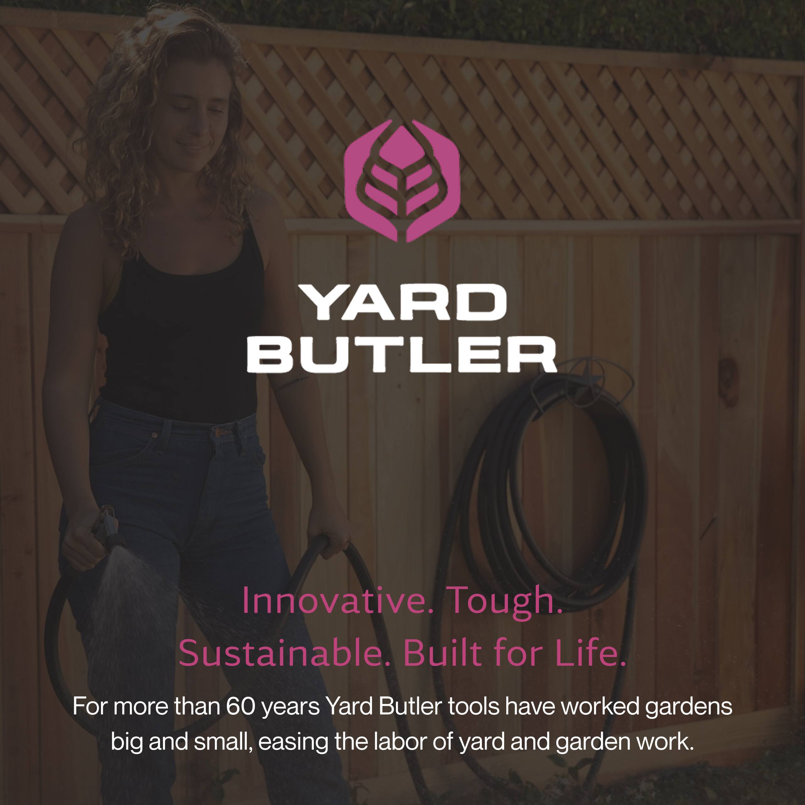 YARD BUTLER  
Innovative. Tough. Sustainable. Built for Life.  
For more than 60 years, Yard Butler tools have worked gardens big and small, easing the labor of yard and garden work.