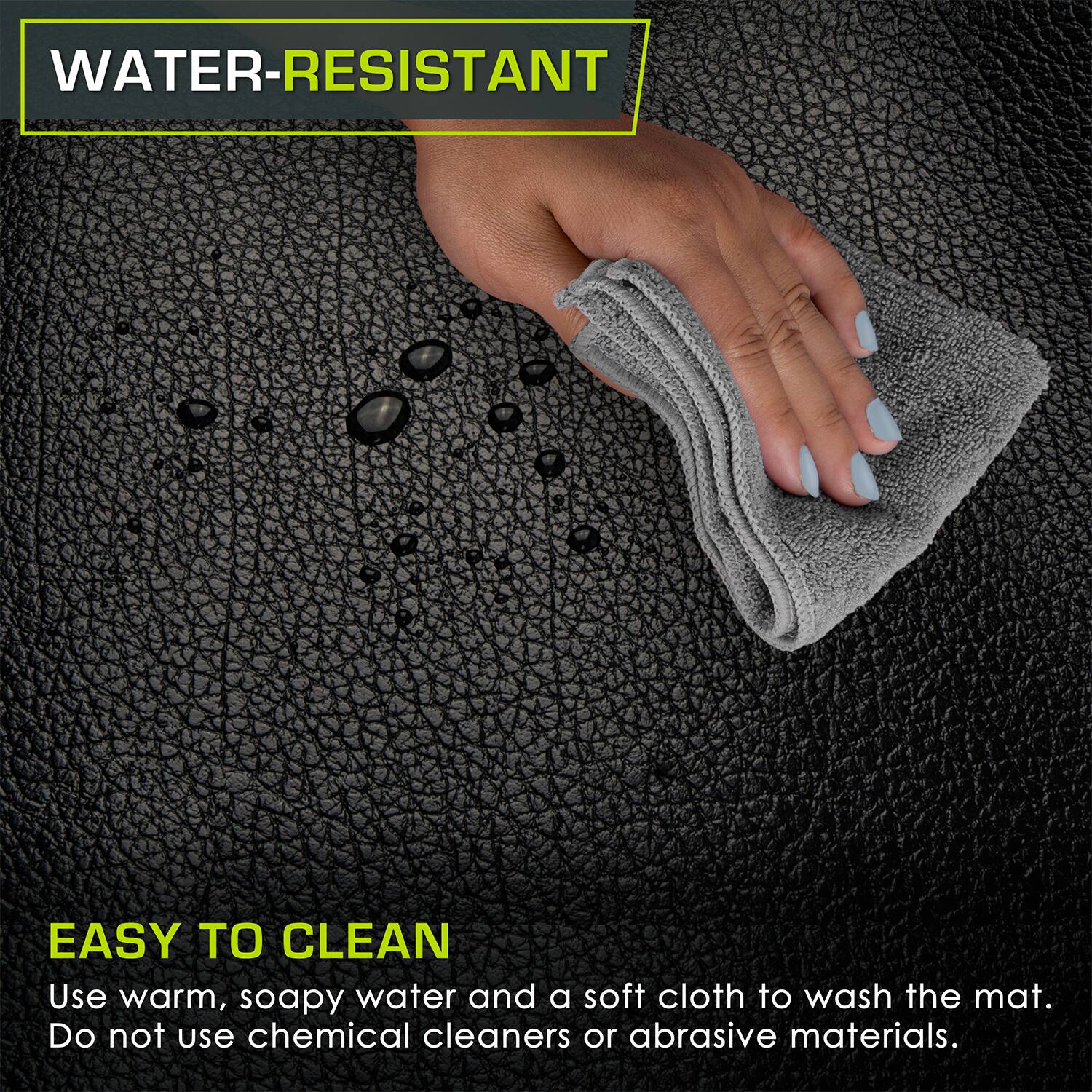 WATER-RESISTANT
EASY TO CLEAN
Use warm, soapy water and a soft cloth to wash the mat. Do not use chemical cleaners or abrasive materials.
