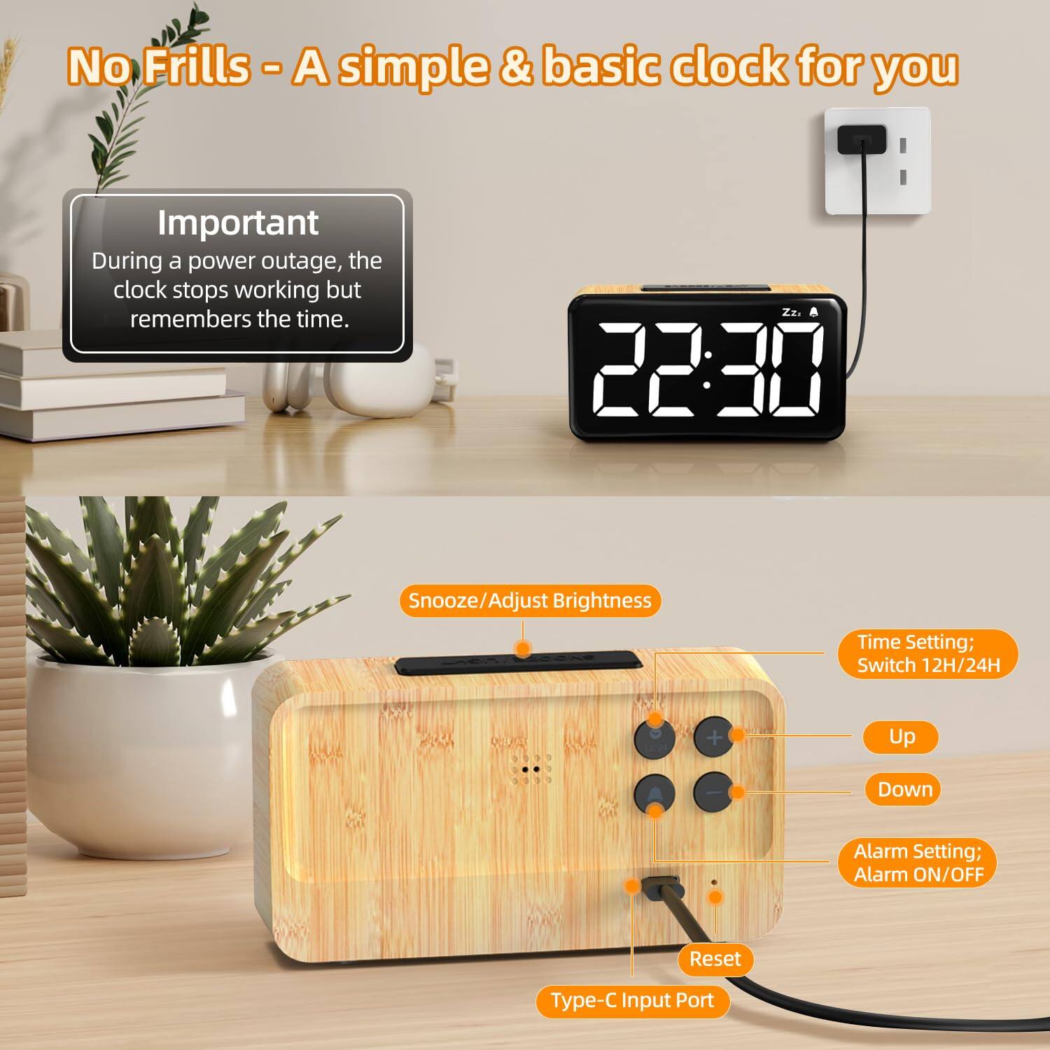 No Frills - A simple & basic clock for you

Important
During a power outage, the clock stops working but remembers the time.

22:30

Snooze/Adjust Brightness
Time Setting; Switch 12H/24H
Up
Down
Alarm Setting; Alarm ON/OFF
Reset
Type-C Input Port
