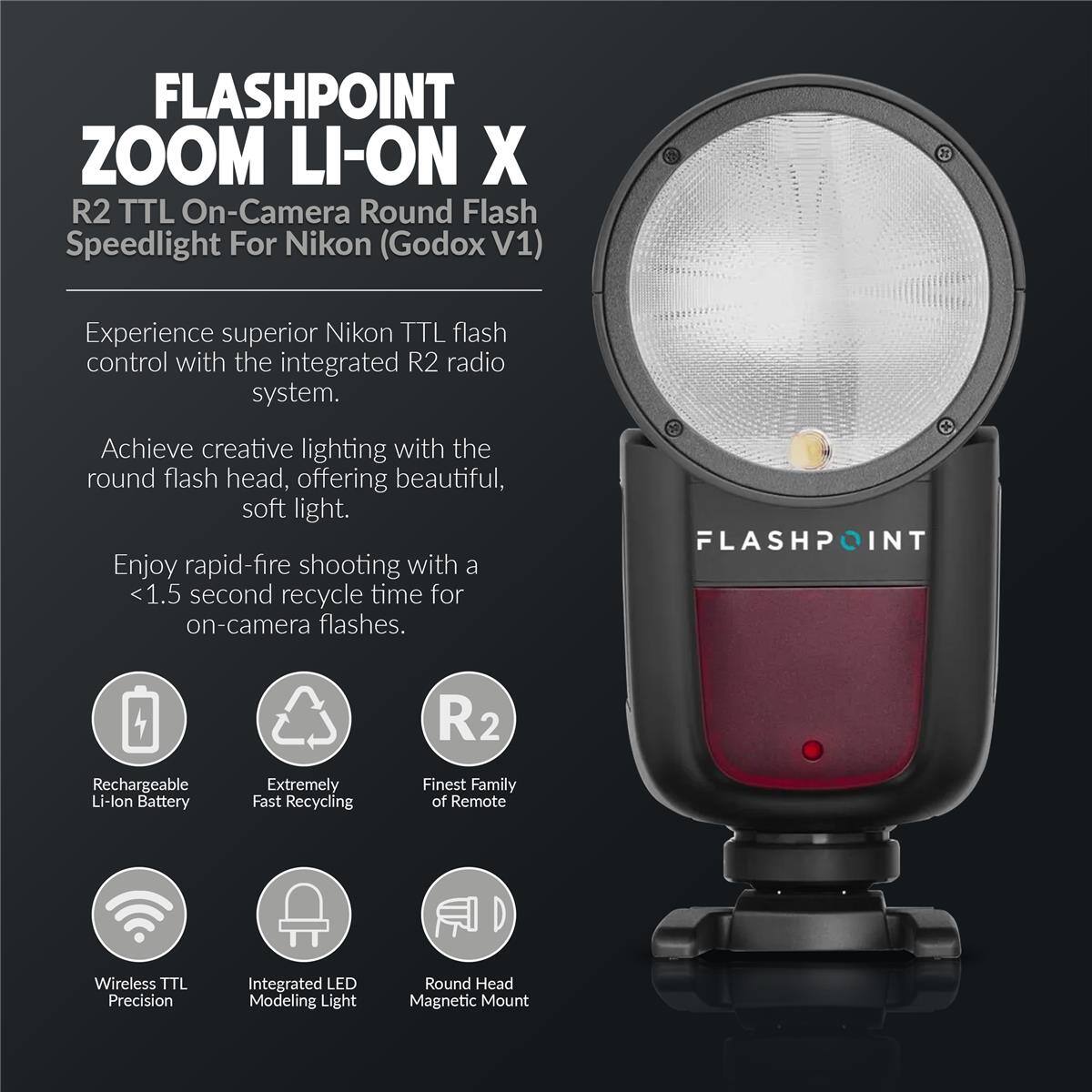 FLASHPOINT ZOOM LI-ON X  
R2 TTL On-Camera Round Flash Speedlight For Nikon (Godox V1)  

Experience superior Nikon TTL flash control with the integrated R2 radio system.  
Achieve creative lighting with the round flash head, offering beautiful, soft light.  
Enjoy rapid-fire shooting with a <1.5 second recycle time for on-camera flashes.  

FLASHPOINT R2 Rechargeable Li-lon Battery  
Extremely Fast Recycling  
Finest Family of Remote Wireless TTL Precision  
Integrated LED Modeling Light  
Round Head Magnetic Mount