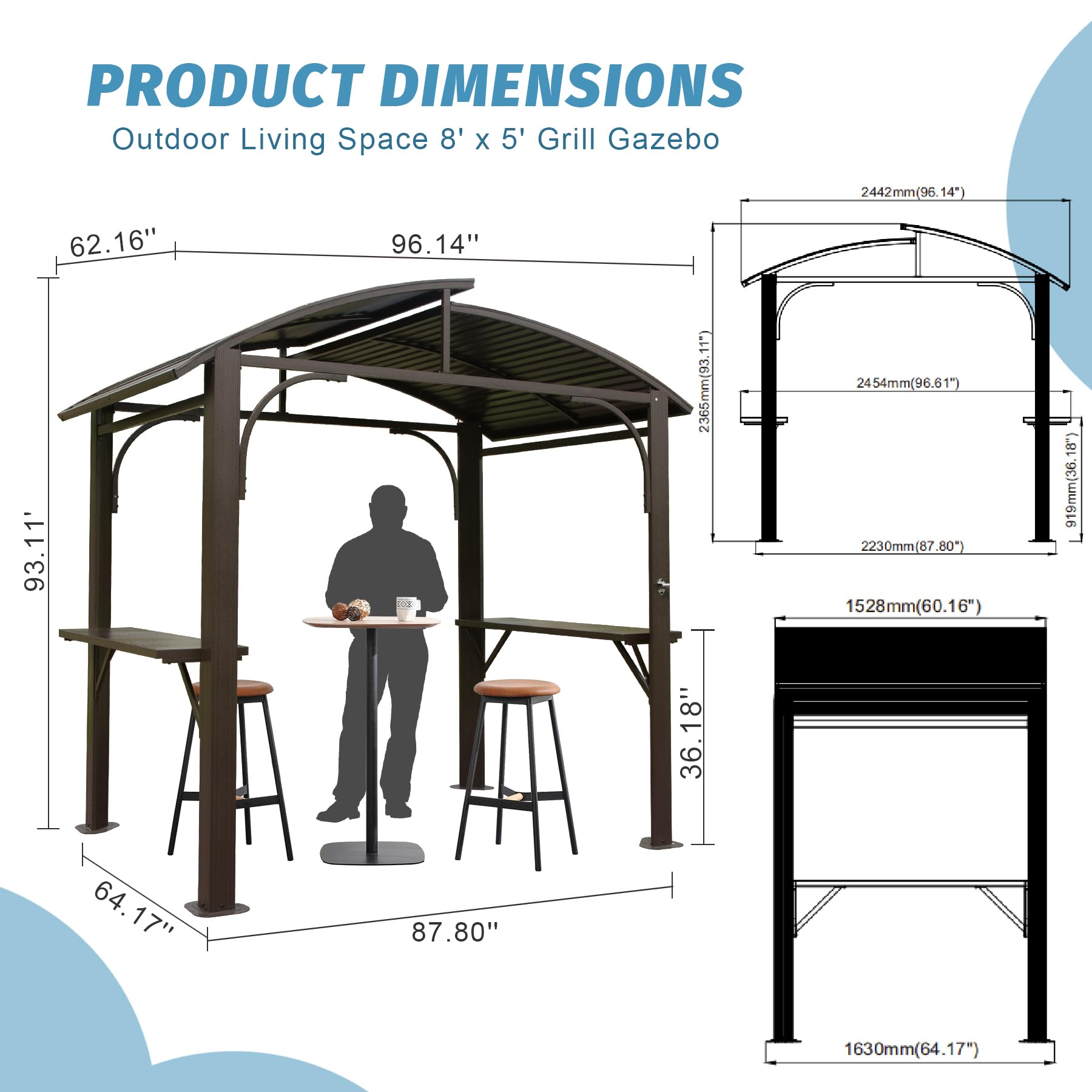 PRODUCT DIMENSIONS  
Outdoor Living Space 8' x 5' Grill Gazebo  

- 2442mm (95.14")  
- 2454mm (96.61")  
- 2365mm (93.11")  
- 2230mm (87.80")  
- 1528mm (60.16")  
- 1630mm (64.17")  
- 96.14"  
- 93.11"  
- 87.80"  
- 64.17"  
- 62.16"  
- 36.18"