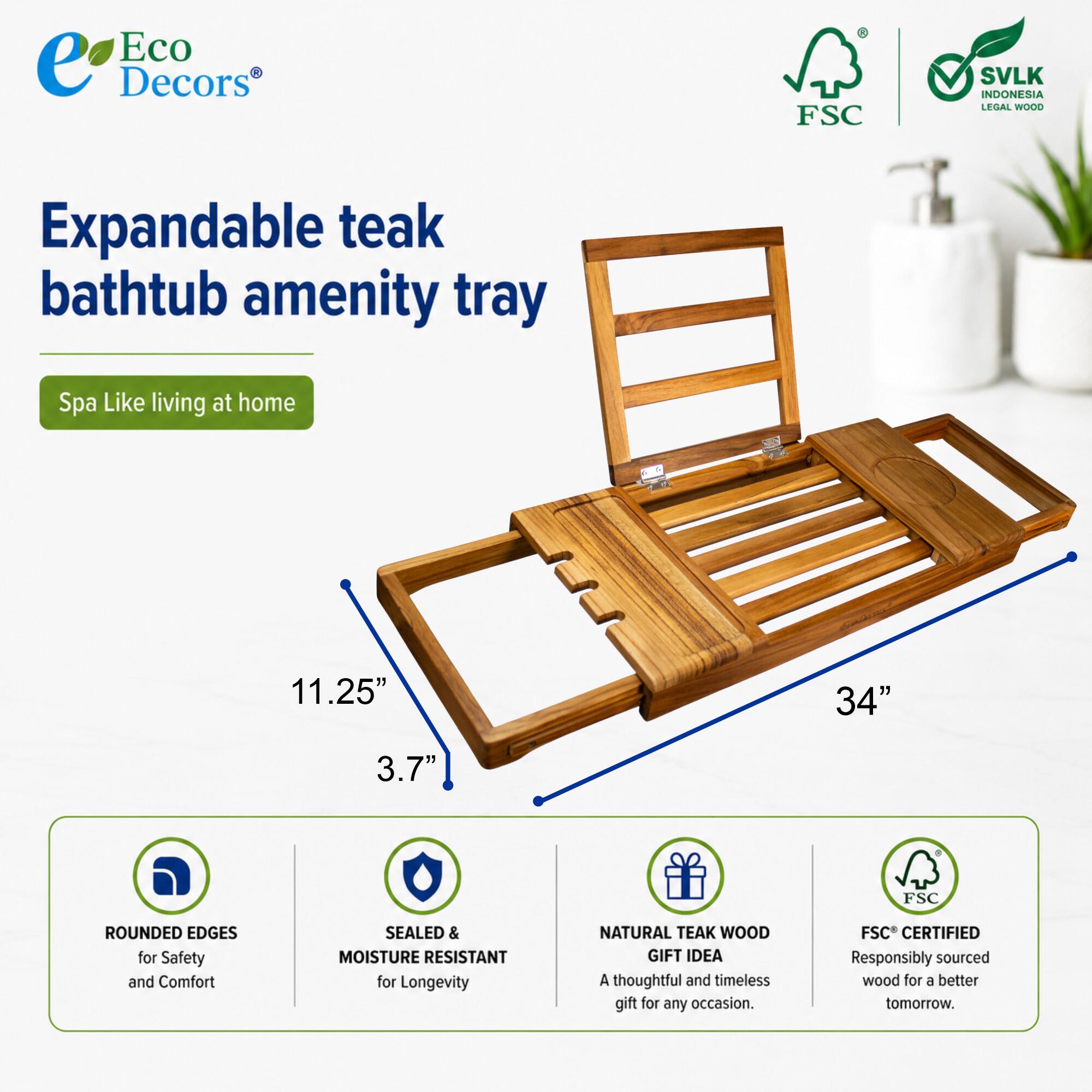 Eco Decors  
FSC SVLK INDONESIA LEGAL WOOD  
Expandable teak bathtub amenity tray  
Spa Like living at home  
11.25" x 34" x 3.7"  
FSC ROUNDED EDGES for Safety and Comfort  
SEALED & MOISTURE RESISTANT for Longevity  
NATURAL TEAK WOOD  
GIFT IDEA  
A thoughtful and timeless gift for any occasion.  
FSC CERTIFIED  
Responsibly sourced wood for a better tomorrow.
