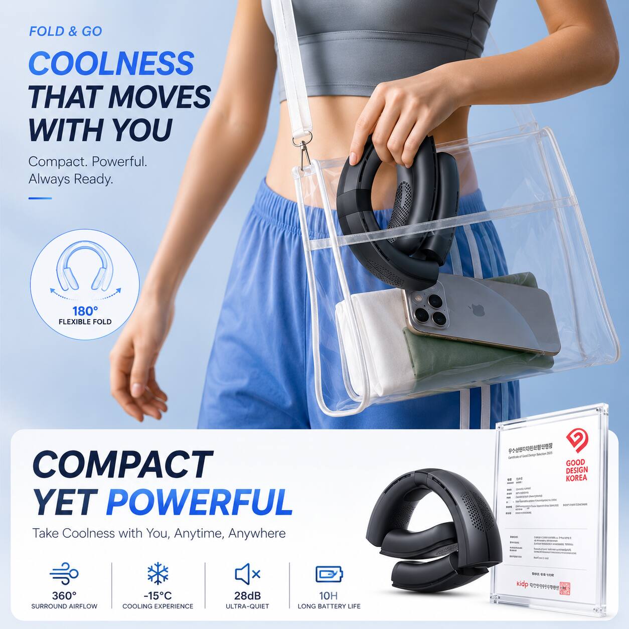 FOLD & GO  
COOLNESS THAT MOVES WITH YOU  
Compact. Powerful. Always Ready.  

180° FLEXIBLE FOLD  
COMPACT YET POWERFUL  

Take Coolness with You, Anytime, Anywhere  

GOOD DESIGN - KOREA  
360° SURROUND AIRFLOW  
-15°C COOLING EXPERIENCE  
28dB ULTRA-QUIET  
10H LONG BATTERY LIFE