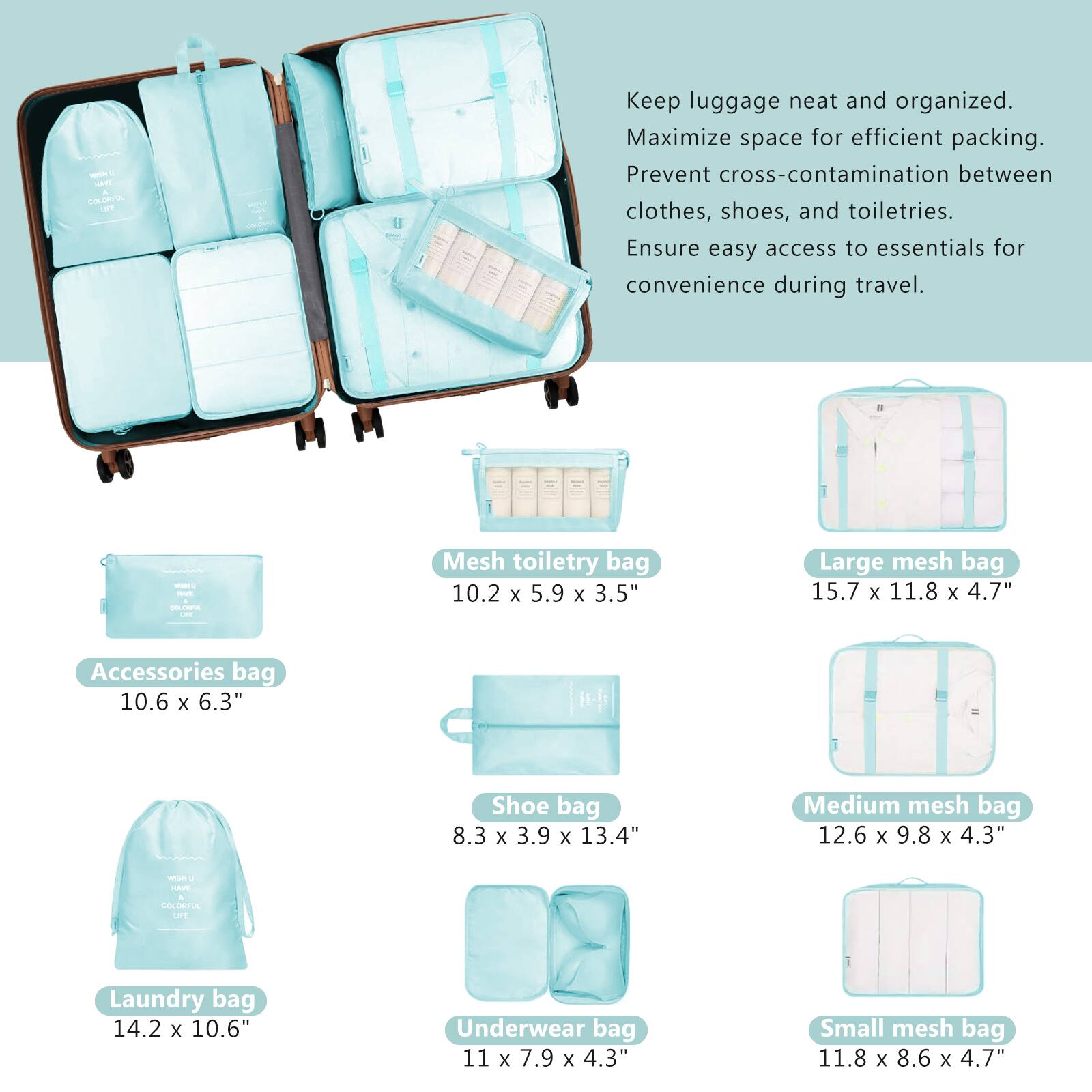 - Keep luggage neat and organized.
- Maximize space for efficient packing.
- Prevent cross-contamination between clothes, shoes, and toiletries.
- Ensure easy access to essentials for convenience during travel.

- Accessories bag: 10.6 x 6.3"
- Mesh toiletry bag: 10.2 x 5.9 x 3.5"
- Shoe bag: 8.3 x 3.9 x 13.4"
- Laundry bag: 14.2 x 10.6"
- Underwear bag: 11 x 7.9 x 4.3"
- Large mesh bag: 15.7 x 11.8 x 4.7"
- Medium mesh bag: 12.6 x 9.8 x 4.3"
- Small mesh bag: 11.8 x 8.6 x 4.7"