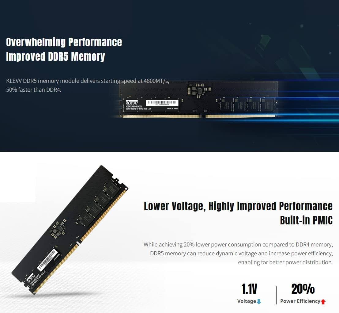 Overwhelming Performance Improved DDR5 Memory

KLEW DDR5 memory module delivers starting speed at 4800MT/s, 50% faster than DDR4.

Lower Voltage, Highly Improved Performance Built-in PMIC

While achieving 20% lower power consumption compared to DDR4 memory, DDR5 memory can reduce dynamic voltage and increase power efficiency, enabling better power distribution.

1.1V Voltage | 20% Power Efficiency
