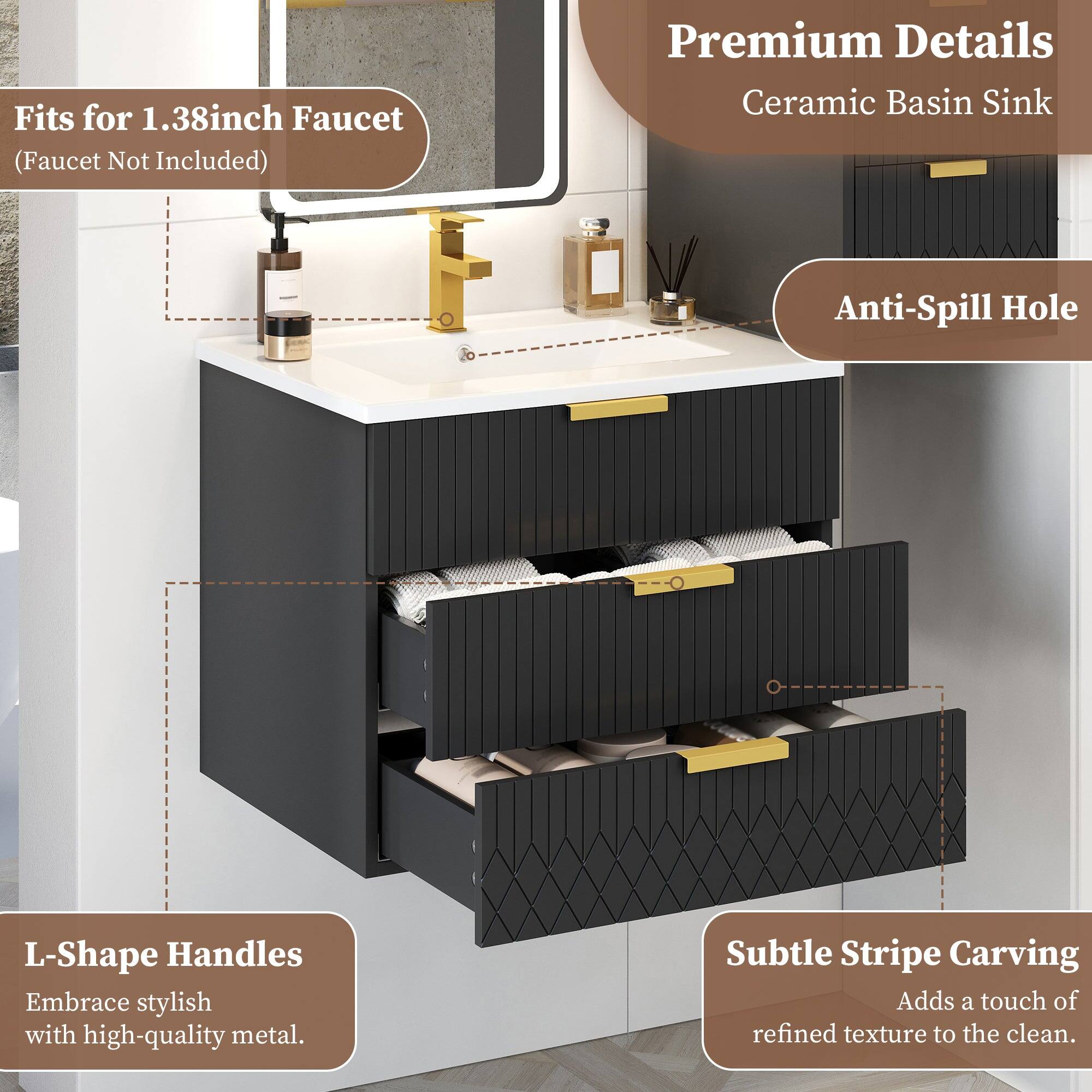 Fits for 1.38inch Faucet (Faucet Not Included)  
Premium Details  
Ceramic Basin Sink  
Anti-Spill Hole  
L-Shape Handles  
Embrace stylish with high-quality metal.  
Subtle Stripe Carving  
Adds a touch of refined texture to the clean.