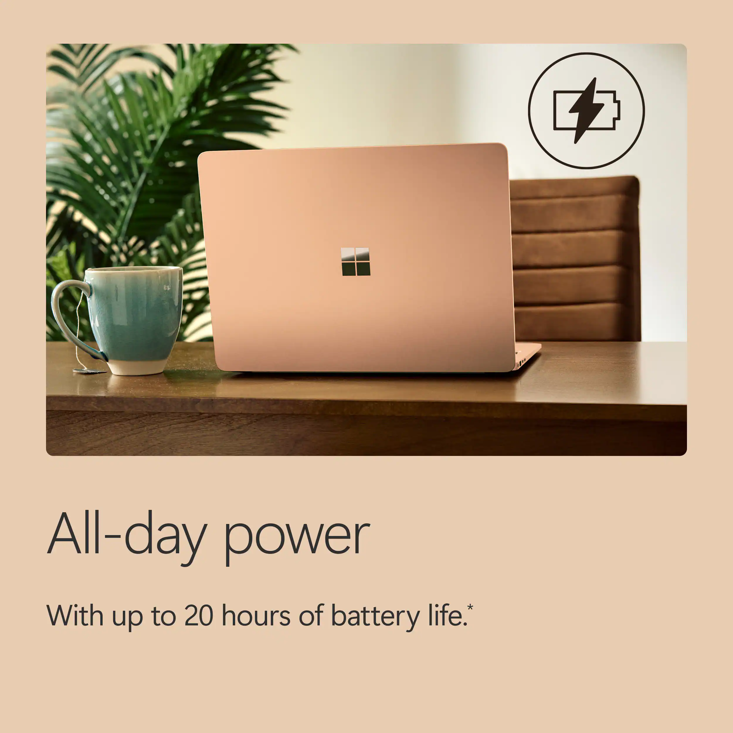 All-day power  
With up to 20 hours of battery life.*