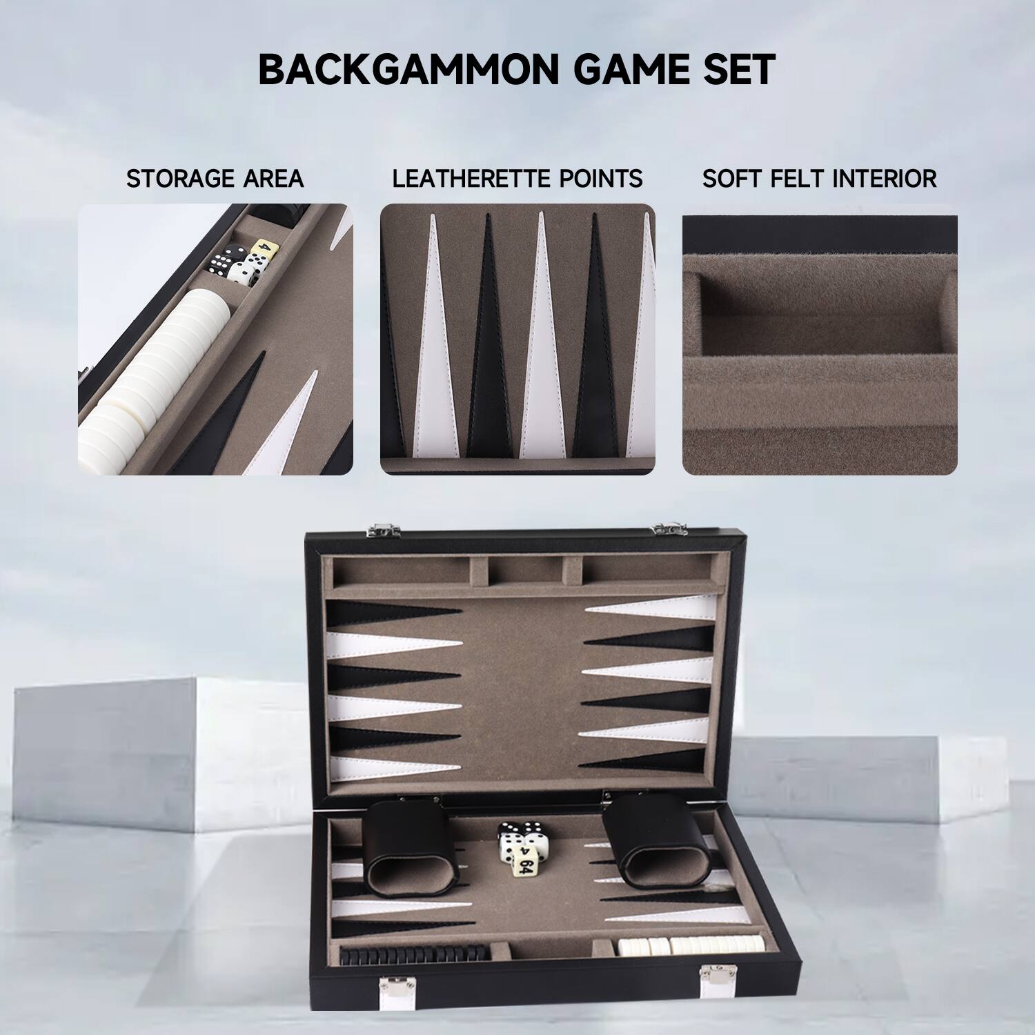 BACKGAMMON GAME SET
STORAGE AREA
LEATHERETTE POINTS
SOFT FELT INTERIOR