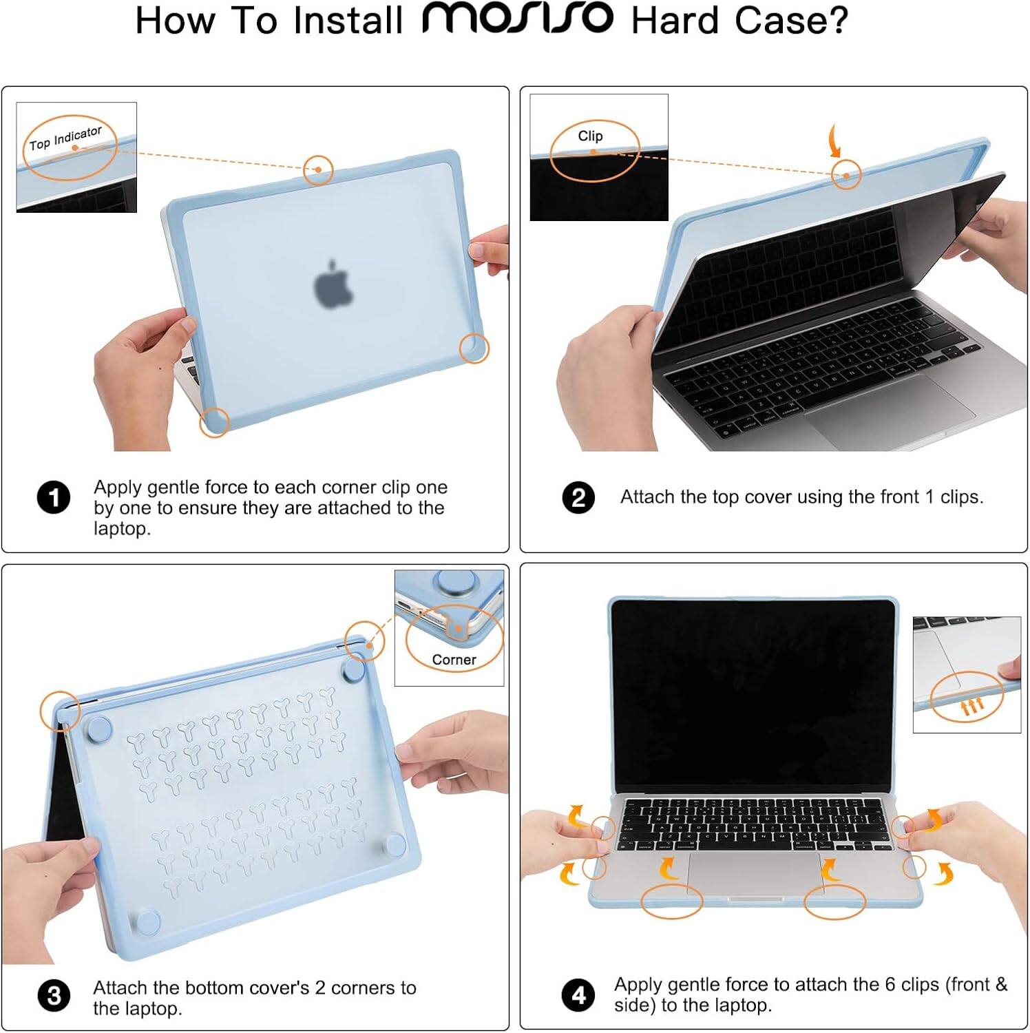 How To Install mosiso Hard Case?

1. Apply gentle force to each corner clip one by one to ensure they are attached to the laptop.
2. Attach the top cover using the front 1 clips.
3. Attach the bottom cover's 2 corners to the laptop.
4. Apply gentle force to attach the 6 clips (front & side) to the laptop.