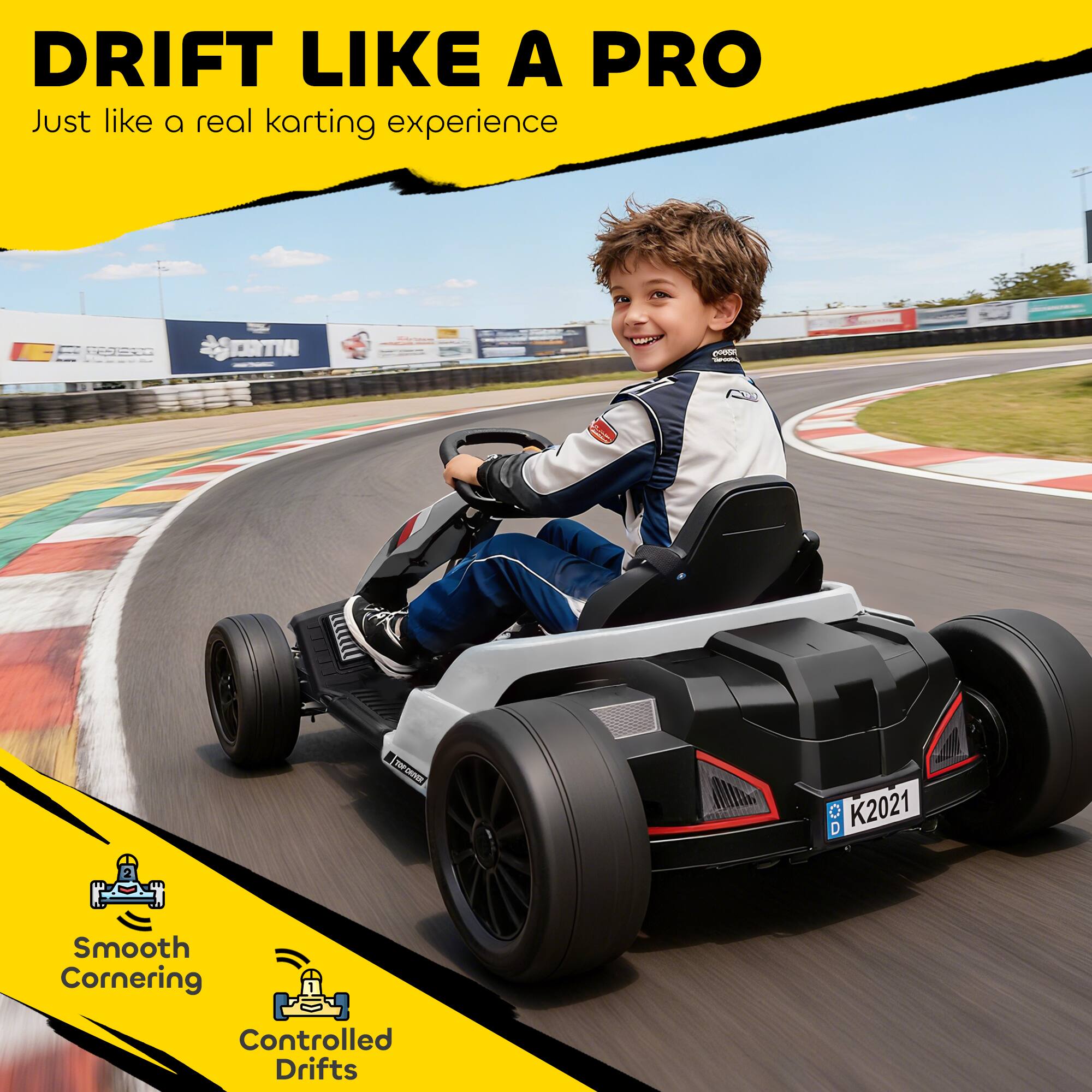 DRIFT LIKE A PRO  
Just like a real karting experience  

Smooth Cornering  
Controlled Drifts