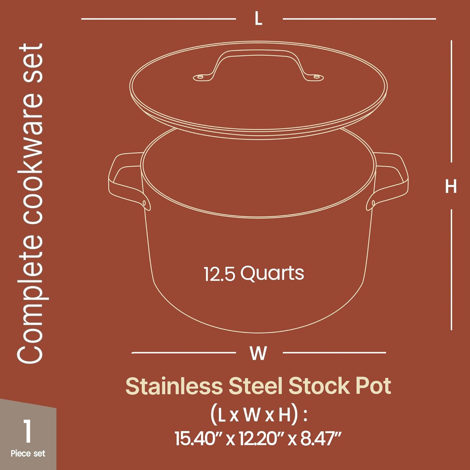 Complete cookware set

1 Piece set

12.5 Quarts

Stainless Steel Stock Pot

(L x W x H): 15.40" x 12.20" x 8.47"