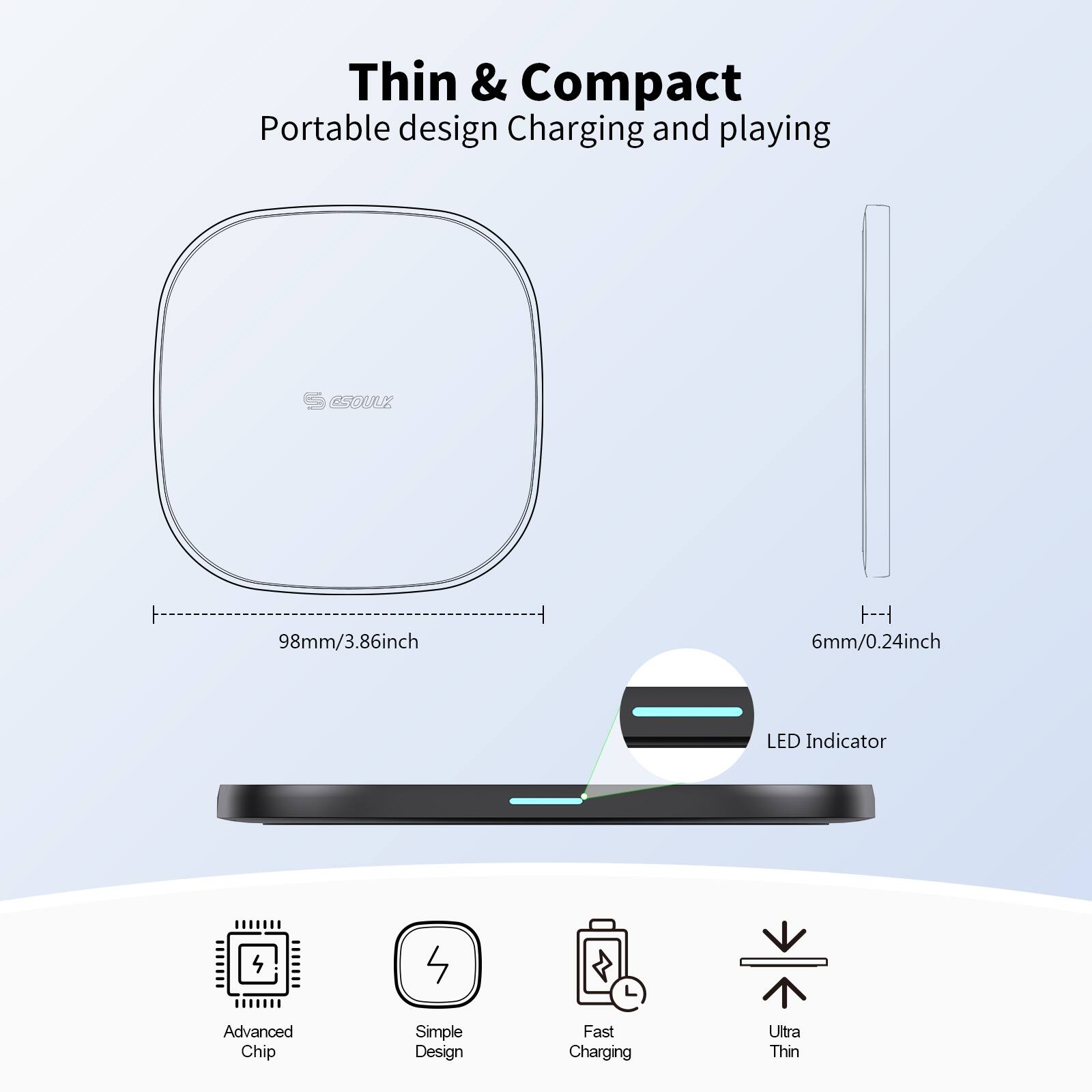 Thin & Compact  
Portable design Charging and playing  

98mm/3.86inch  
6mm/0.24inch  

LED Indicator  

Advanced Chip  
Simple Design  
Fast Charging  
Ultra Thin