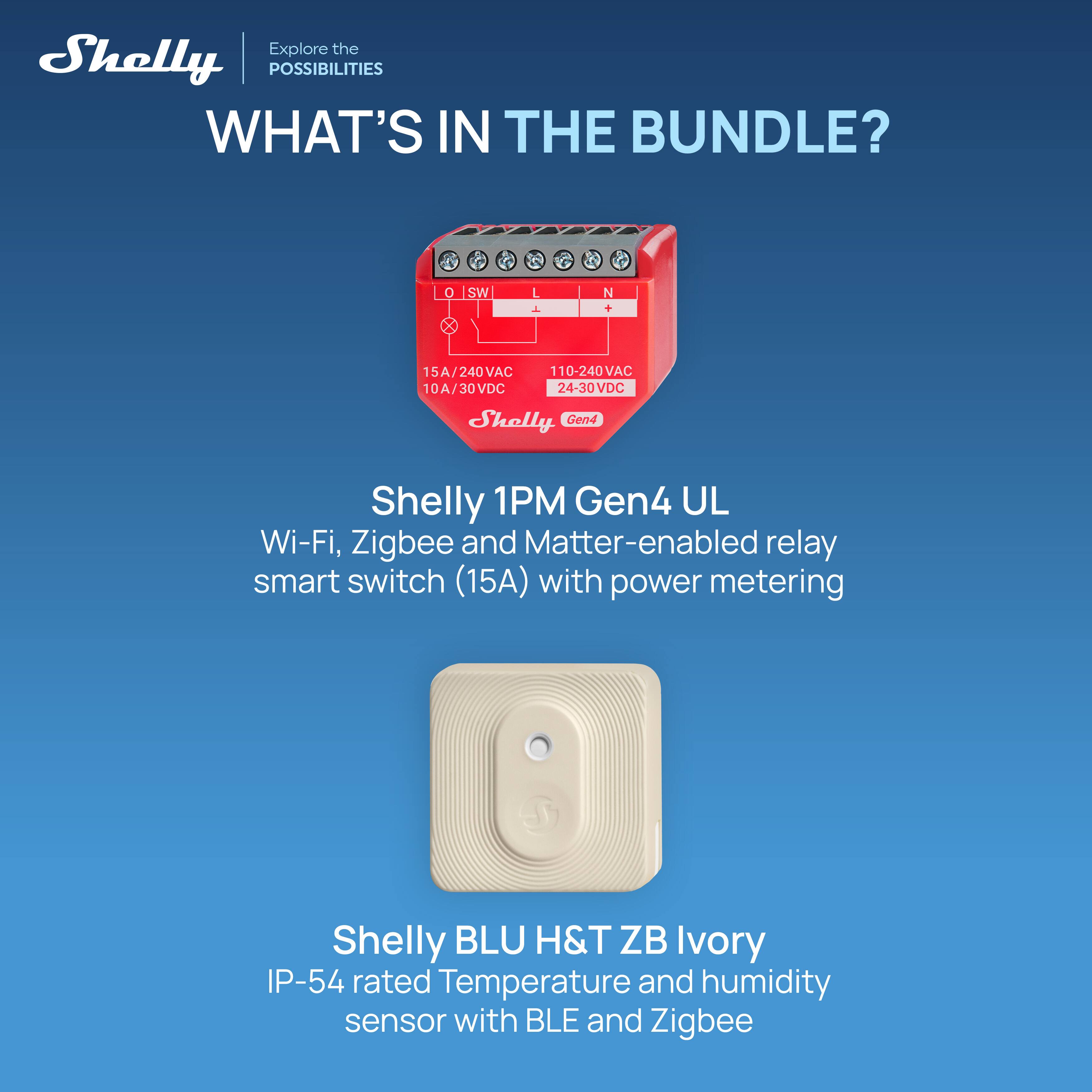 Explore the Shelly POSSIBILITIES

WHAT'S IN THE BUNDLE?

Shelly 1PM Gen4 UL
Wi-Fi, Zigbee and Matter-enabled relay smart switch (15A) with power metering

Shelly BLU H&T ZB Ivory
IP-54 rated Temperature and humidity sensor with BLE and Zigbee