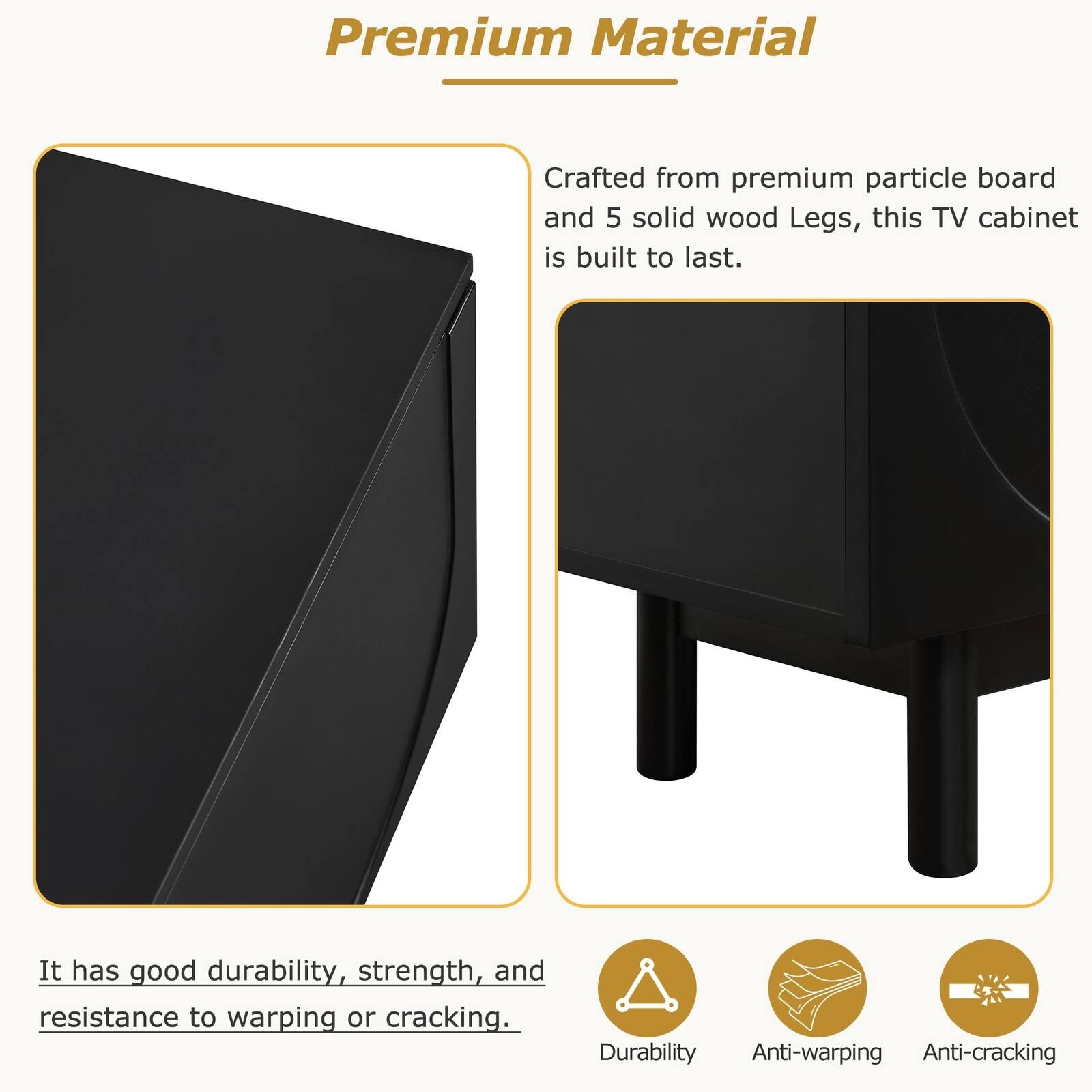 Premium Material

Crafted from premium particle board and 5 solid wood Legs, this TV cabinet is built to last.

It has good durability, strength, and resistance to warping or cracking.

Durability  
Anti-warping  
Anti-cracking