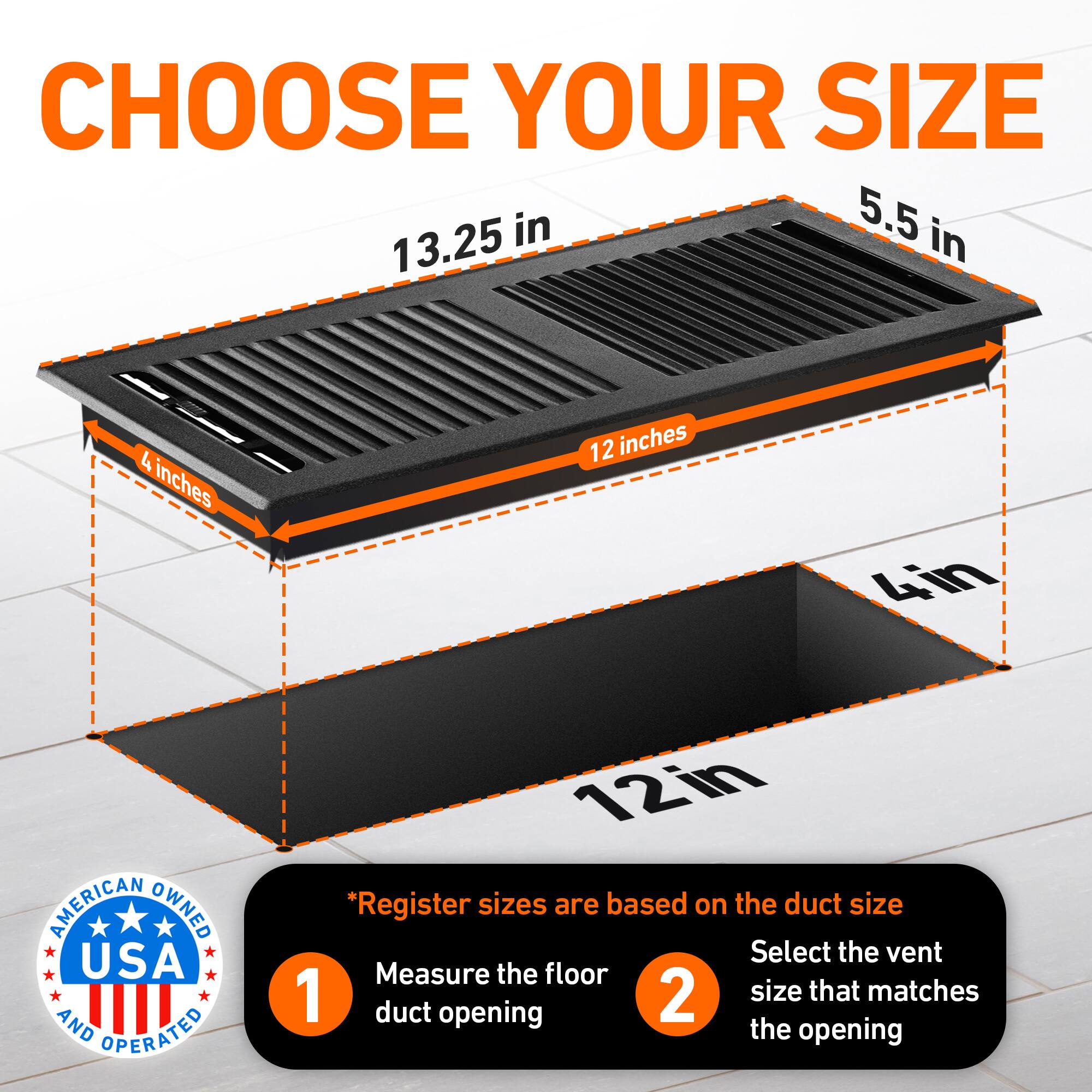 CHOOSE YOUR SIZE

5.5 in  
13.25 in  
4 inches  
12 inches  
4in  

AMERICAN OWNED USA AND OPERATED

*Register sizes are based on the duct size  
1. Measure the floor duct opening  
2. Select the vent size that matches the opening