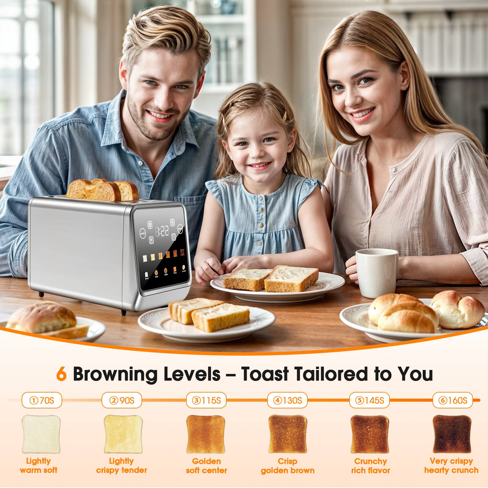 6 Browning Levels - Toast Tailored to You

1. 70S - Lightly warm soft
2. 90S - Lightly crispy tender
3. 115S - Golden soft center
4. 130S - Crisp golden brown
5. 145S - Crunchy rich flavor
6. 160S - Very crispy hearty crunch