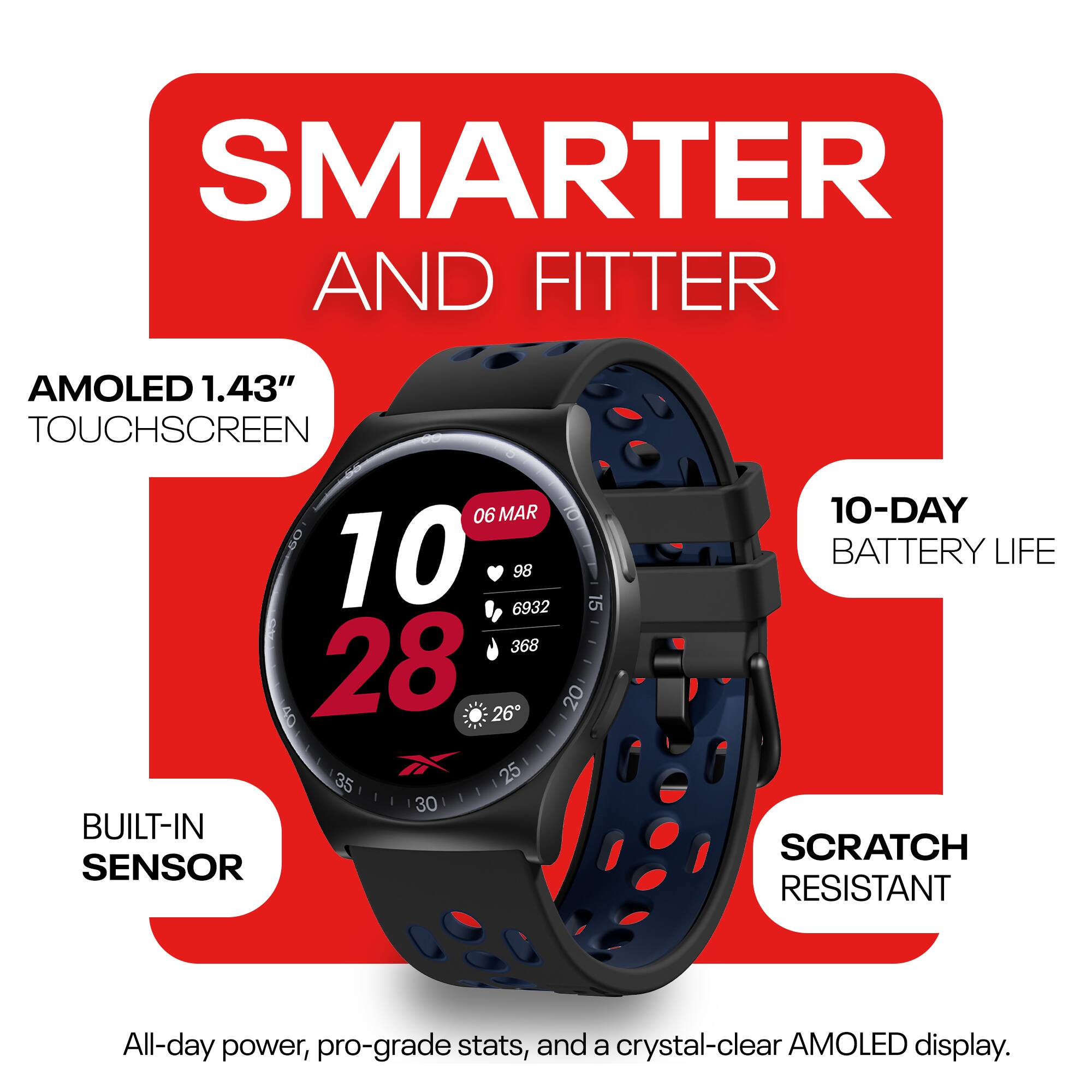 SMARTER AND FITTER  
AMOLED 1.43" TOUCHSCREEN  
BUILT-IN SENSOR  
10-DAY BATTERY LIFE  
SCRATCH RESISTANT  
All-day power, pro-grade stats, and a crystal-clear AMOLED display.