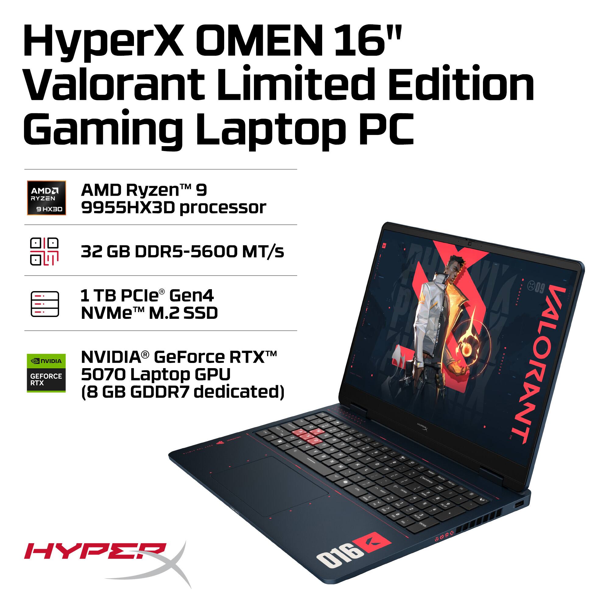 HyperX OMEN 16" Valorant Limited Edition Gaming Laptop PC

- AMD Ryzen™ 9 9955HX3D processor
- 32 GB DDR5-5600 MT/s
- 1 TB PCIe® Gen4 NVMe™ M.2 SSD
- NVIDIA® GeForce RTX™ 5070 Laptop GPU (8 GB GDDR7 dedicated)

HYPERX