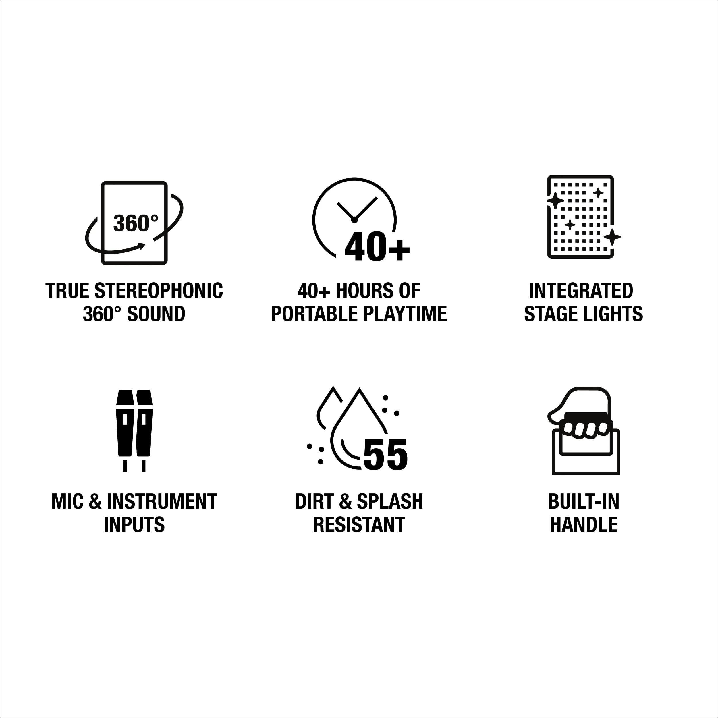 360° TRUE STEREOPHONIC 360° SOUND  
40+ HOURS OF PORTABLE PLAYTIME  
INTEGRATED STAGE LIGHTS  
MIC & INSTRUMENT INPUTS  
55 DIRT & SPLASH RESISTANT  
BUILT-IN HANDLE