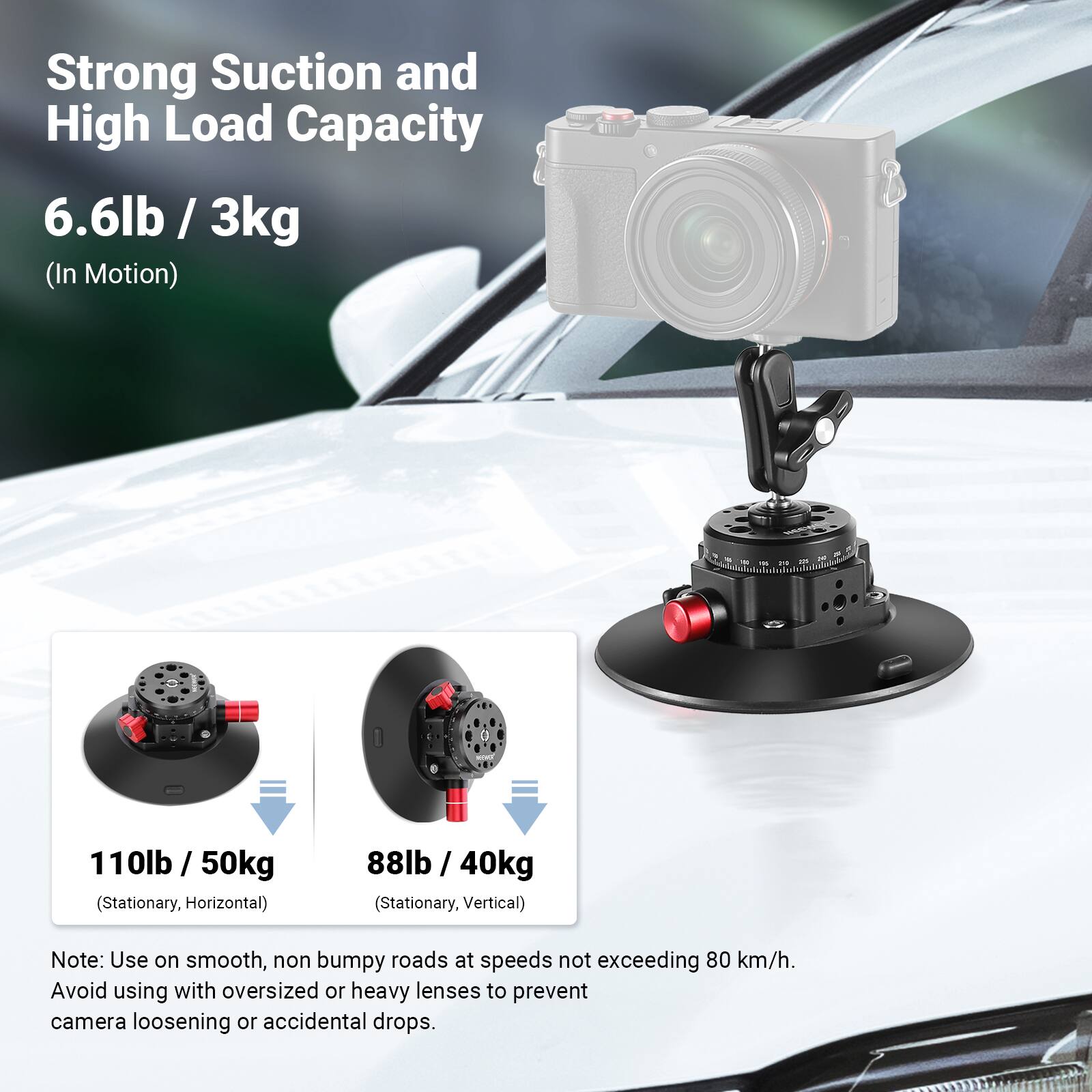 Strong Suction and High Load Capacity

6.6lb / 3kg (In Motion)

110lb / 50kg (Stationary, Horizontal)

88lb / 40kg (Stationary, Vertical)

Note: Use on smooth, non bumpy roads at speeds not exceeding 80 km/h. Avoid using with oversized or heavy lenses to prevent camera loosening or accidental drops.