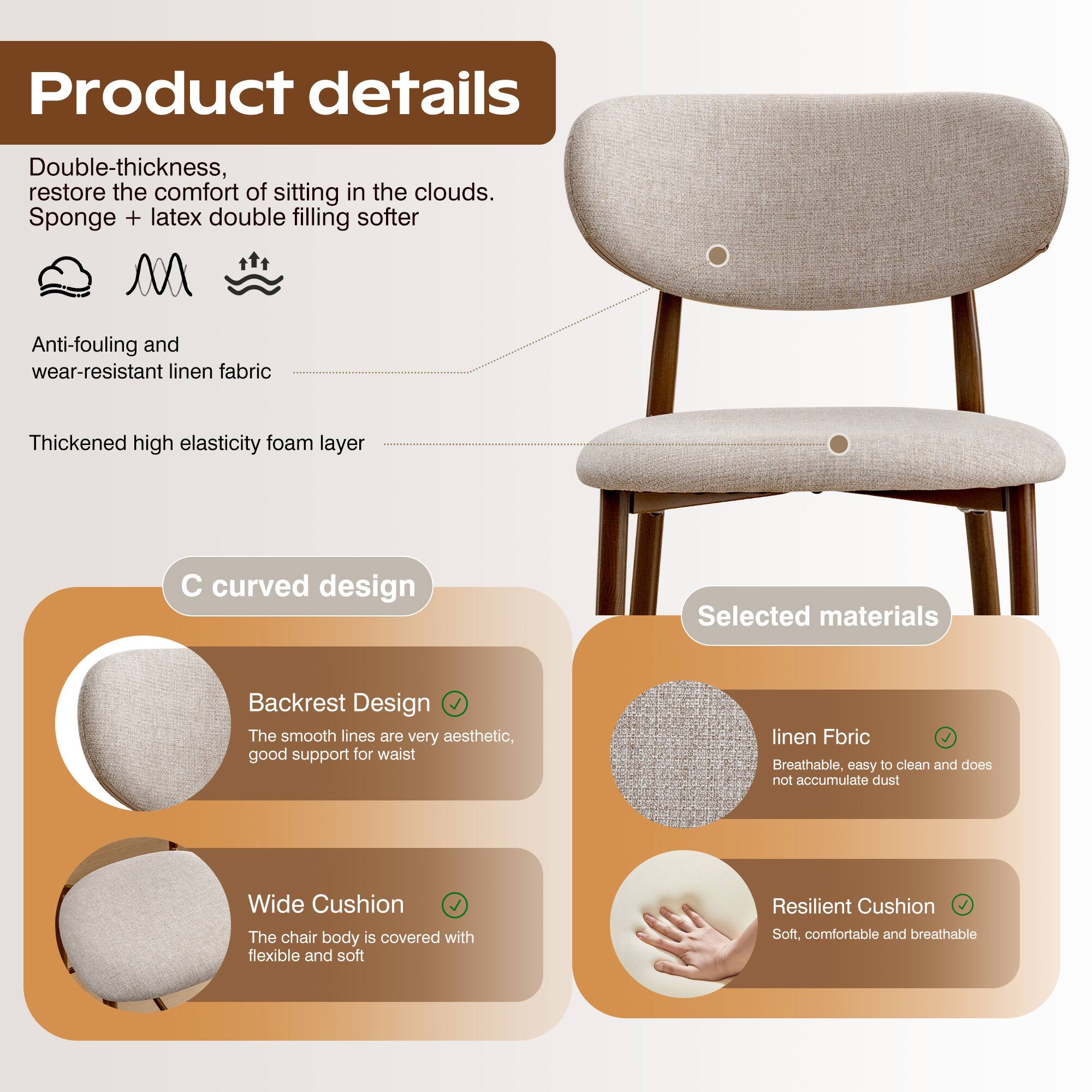 Product details

Double-thickness, restore the comfort of sitting in the clouds.  
Sponge + latex double filling softer

Anti-fouling and wear-resistant linen fabric

Thickened high elasticity foam layer

C curved design

Backrest Design  
The smooth lines are very aesthetic, good support for waist

Wide Cushion  
The chair body is covered with flexible and soft

Selected materials

linen Fabric  
Breathable, easy to clean and does not accumulate dust

Resilient Cushion  
Soft, comfortable and breathable