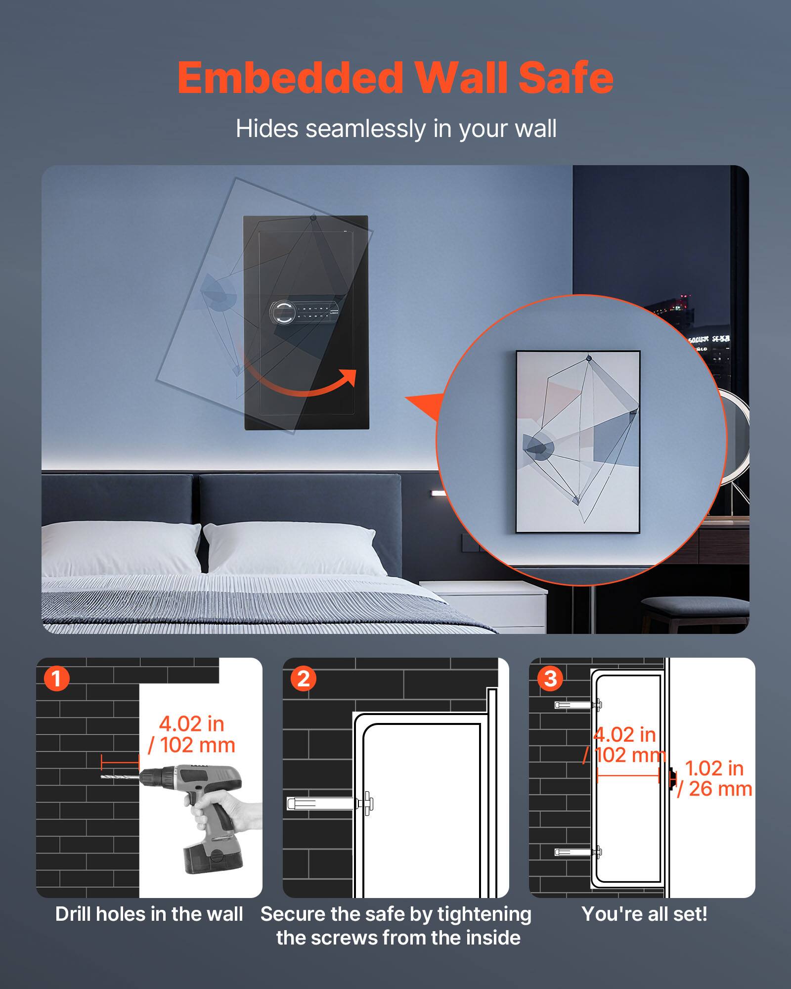 Embedded Wall Safe  
Hides seamlessly in your wall  

1. Drill holes in the wall  
   4.02 in / 102 mm  

2. Secure the safe by tightening the screws from the inside  

3. You're all set!  
   4.02 in / 102 mm  
   1.02 in / 26 mm