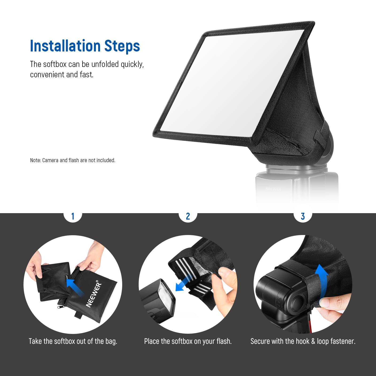 Installation Steps

The softbox can be unfolded quickly, convenient and fast.

Note: Camera and flash are not included.

1. Take the softbox out of the bag.
2. Place the softbox on your flash.
3. Secure with the hook & loop fastener.