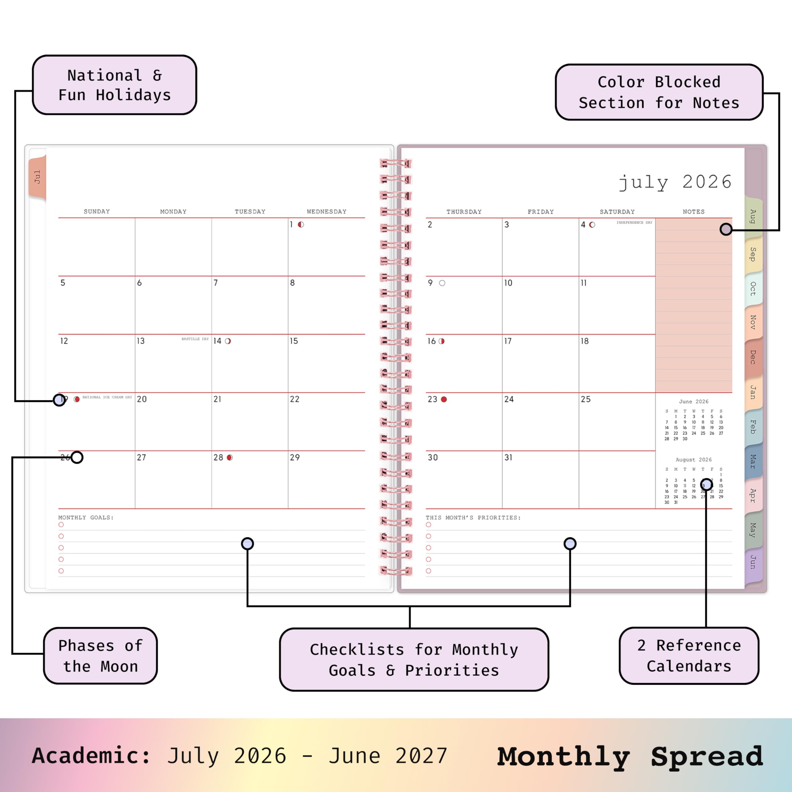 National & Fun Holidays  
Color Blocked Section for Notes  
JUL  
SUNDAY 5 6 12 13 SITAINAL are - this 20 27 MONTHLY GOALS: 0 0 0 0 0  
MONDAY  
TUESDAY 7 14 21 28  
WEDNESDAY 10 8 15 22 29  
THURSDAY FRIDAY 2 3 9 0 10 16 ) 17 23 24 30 31 THIS MONTH'S PRIORITIES: 0 0  
july 2026 SATURDAY NOTES PREPESSIONE - 40 Il 18 25 June 2026 1 : . 1 ! 1 - - I 4 1 : I t I 5 a 3 : 3 x 24 2 3 I Requst 2026 - Y : 1 / I 4 5 : =  
Aug Sep OCT Nov Dec Jan Feb Mar Apr May Jun  
Phases of the Moon  
Checklists for Monthly Goals