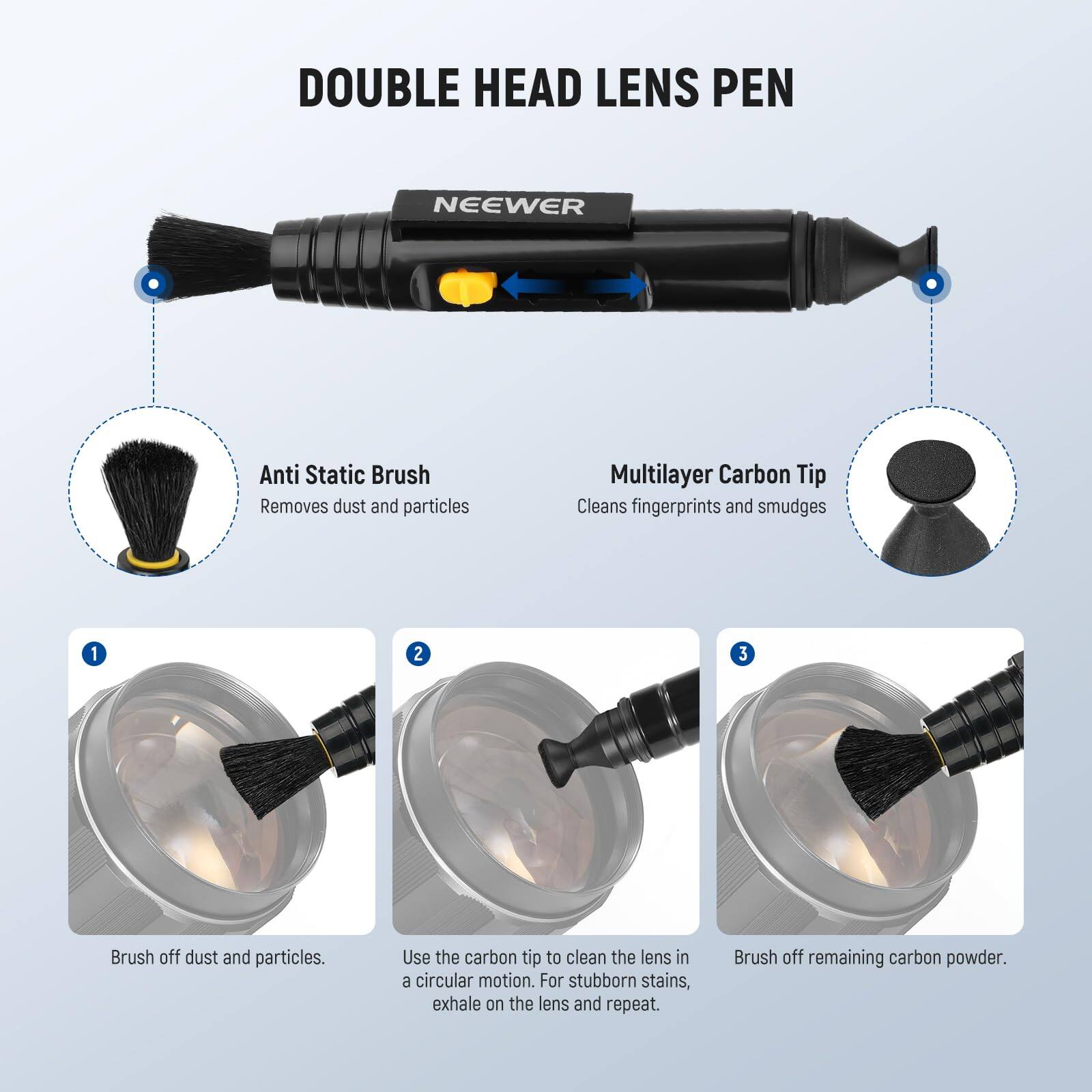 DOUBLE HEAD LENS PEN

NEEWER

Anti Static Brush
Removes dust and particles

Multilayer Carbon Tip
Cleans fingerprints and smudges

1. Brush off dust and particles.
2. Use the carbon tip to clean the lens in a circular motion. For stubborn stains, exhale on the lens and repeat.
3. Brush off remaining carbon powder.