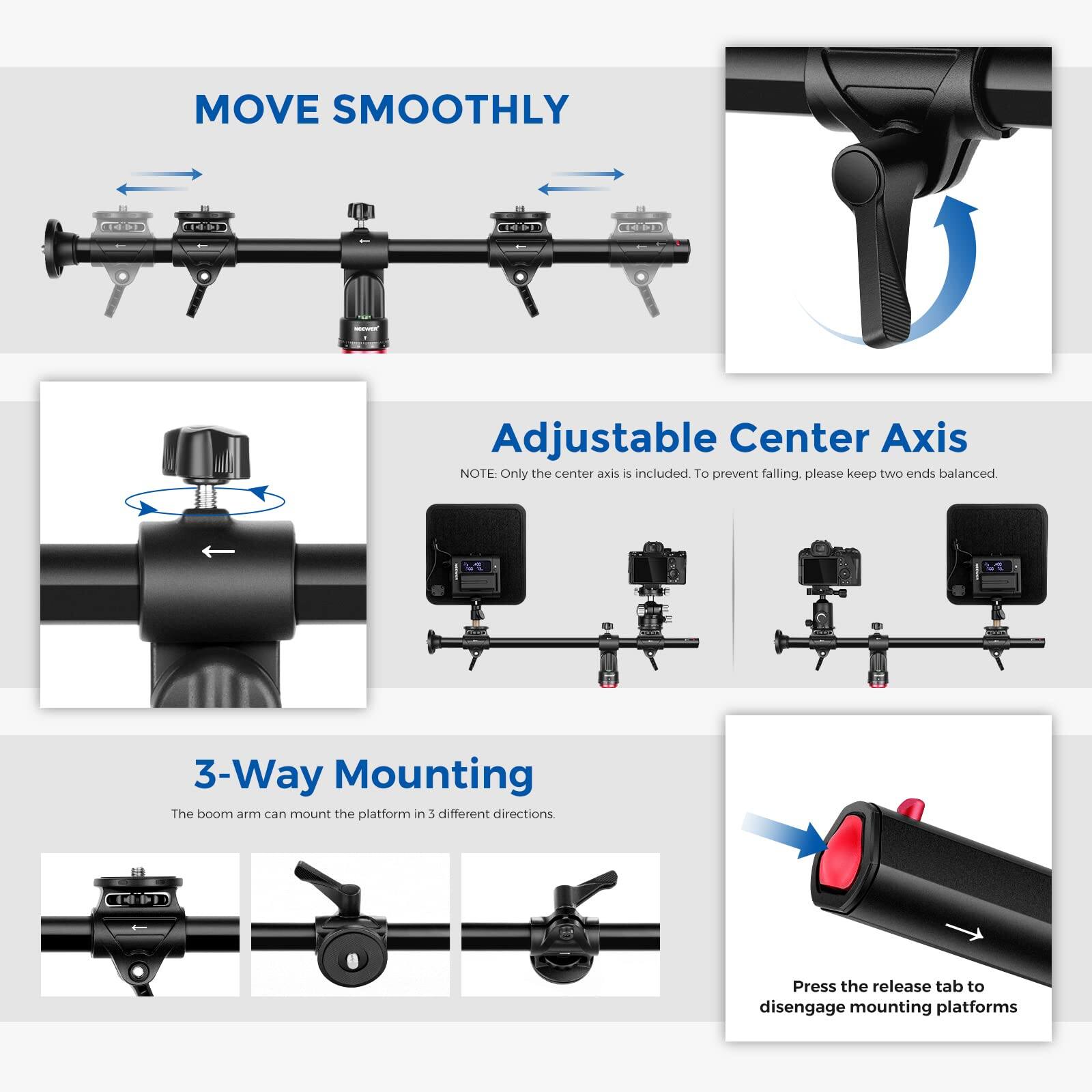 MOVE SMOOTHLY

Adjustable Center Axis  
NOTE: Only the center axis is included. To prevent falling, please keep two ends balanced.

3-Way Mounting  
The boom arm can mount the platform in 3 different directions.

Press the release tab to disengage mounting platforms
