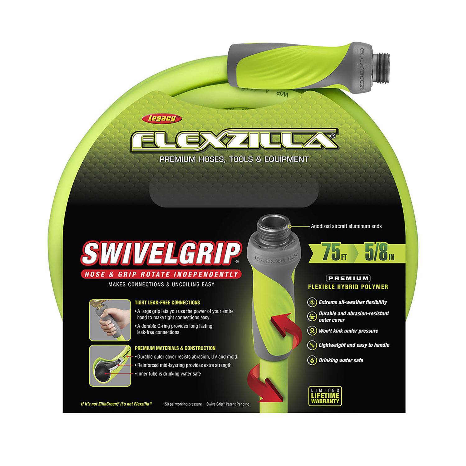 **Legacy Flexzilla Premium Hoses, Tools & Equipment**

**SwivelGrip**  
Hose & Grip Rotate Independently  
Makes Connections & Uncoiling Easy

- Anodized aircraft aluminum ends
- 75 ft 5/8" Premium Flexible Hybrid Polymer
- Tight Leak-Free Connections
  - A large grip lets you use the power of your entire hand to make tight connections easy
  - A durable O-ring provides long-lasting leak-free connections
- Premium Materials & Construction
  - Durable outer cover resists abrasion, UV, and mold
  - Reinforced mid-layering provides extra strength
  - Inner tube is drinking water safe
- Extreme all-weather flexibility
- Durable and abrasion-resistant outer cover
- Won't kink under pressure
- Lightweight and easy to handle
- Drinking water safe

**If it's not ZitaGrees? it's not Flexzilla!**

150 psi working pressure  
SwivelGrip™ Patent Pending  
Limited Lifetime Warranty