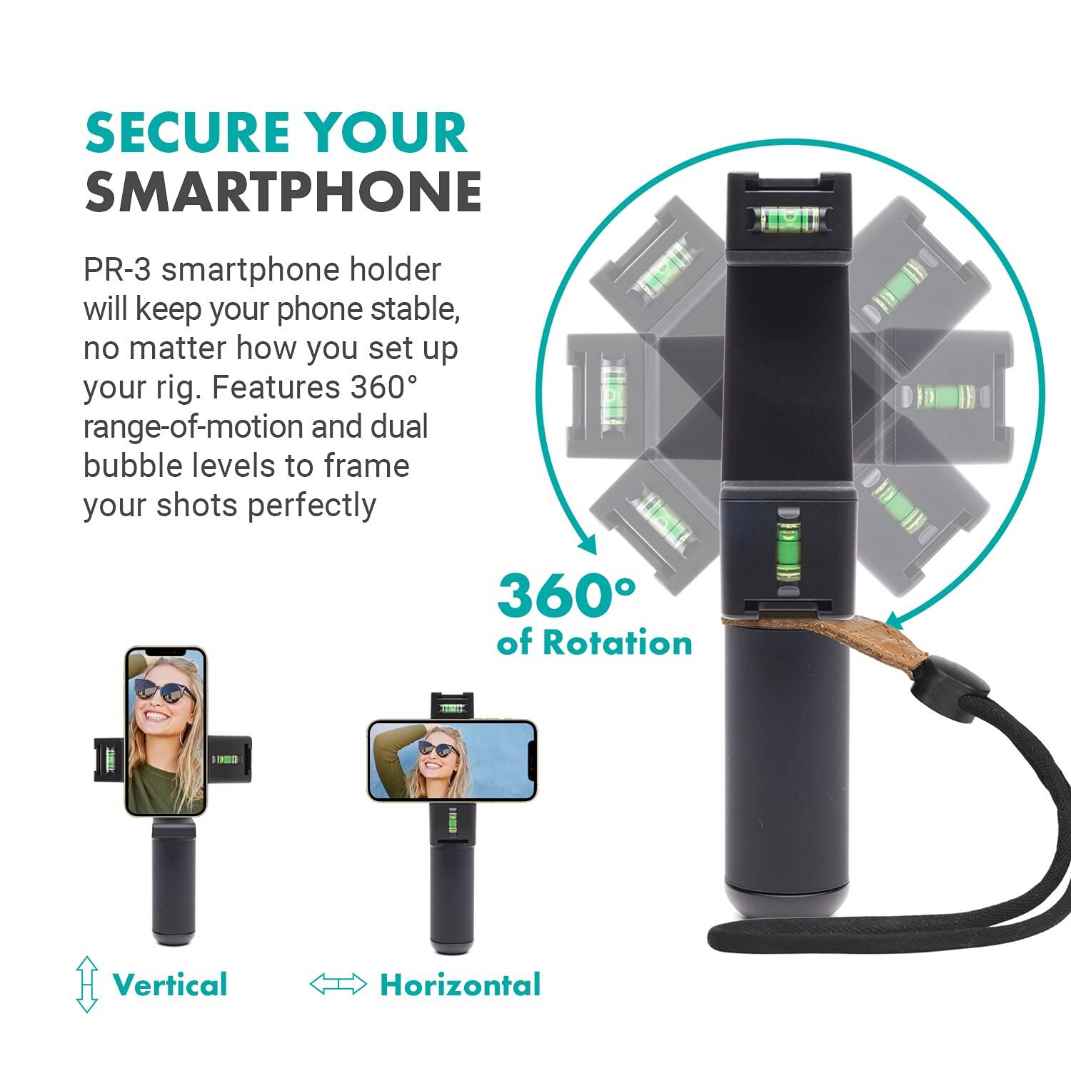 SECURE YOUR SMARTPHONE

PR-3 smartphone holder will keep your phone stable, no matter how you set up your rig. Features 360° range-of-motion and dual bubble levels to frame your shots perfectly.

360° of Rotation

Vertical

Horizontal