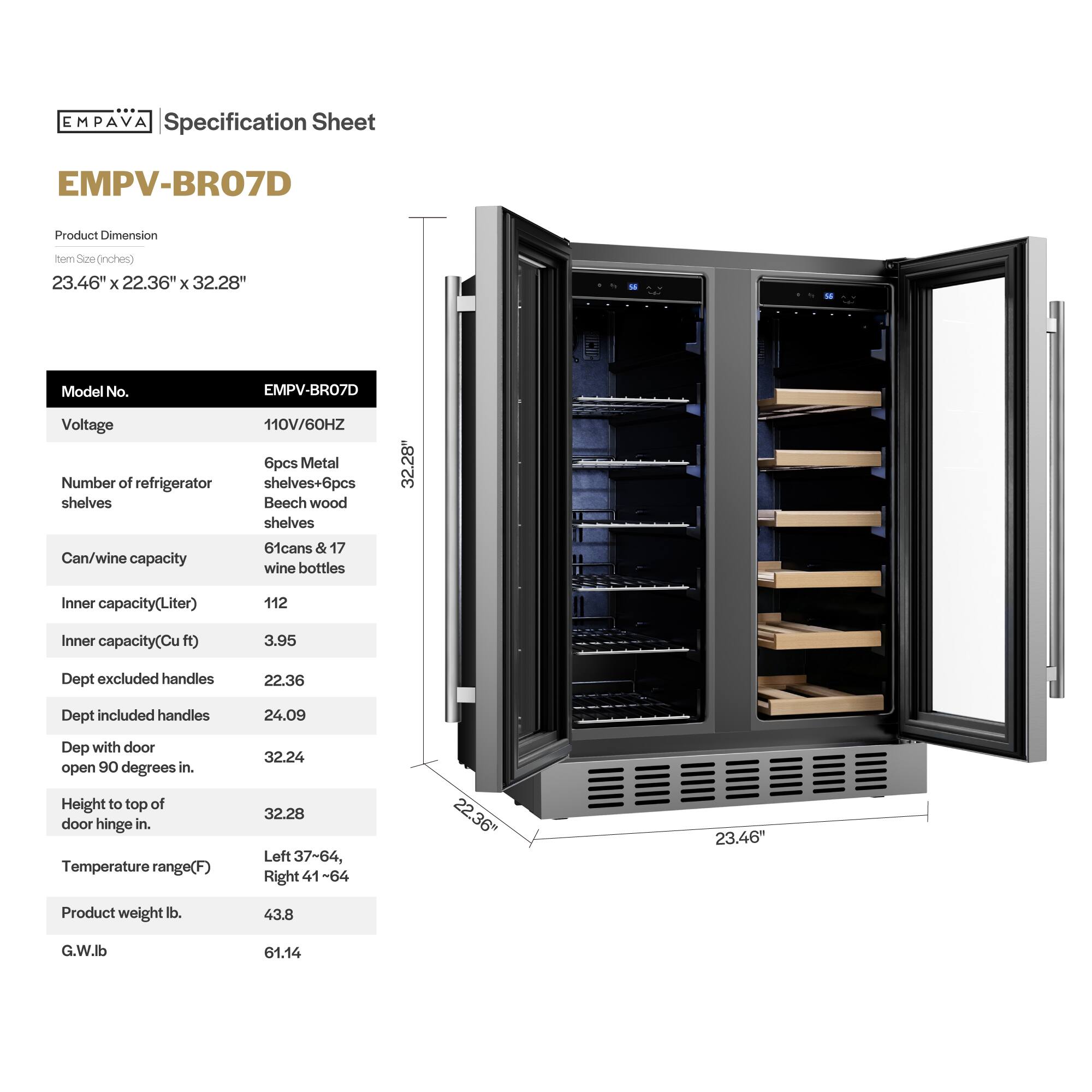 **EMPAVA Specification Sheet**

**EMPV-BRO7D**

**Product Dimension**  
Item Size (inches)  
23.46" x 22.36" x 32.28"

**Model No.**  
EMPV-BRO7D

**Voltage**  
110V/60HZ

**Number of refrigerator shelves**  
6pcs Metal shelves + 6pcs Beech wood shelves

**Can/wine capacity**  
61 cans & 17 wine bottles

**Inner capacity (Liter)**  
112

**Inner capacity (Cu ft)**  
3.95

**Dept excluded handles**  
22.36

**Dept included handles**  
24.09

**Dept with door open 90 degrees in.**  
32.24

**Height to top of door hinge in.**  
32.28

**Temperature range (F)**  
Left 37-64, Right 41-64

**Product weight lb.**  
43.8

**G.W. lb.**  
61.14