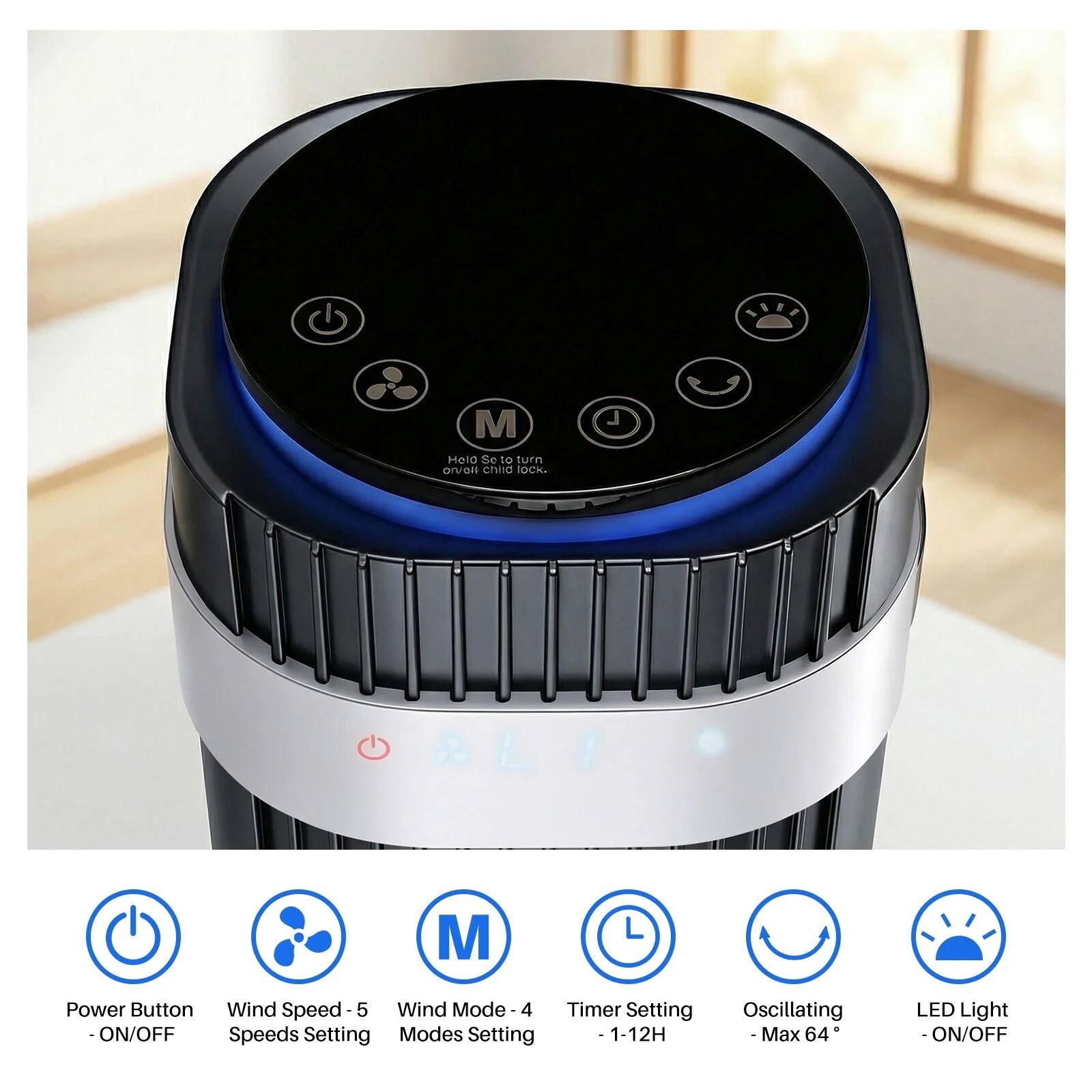 - Power Button - ON/OFF
- Wind Speed - 5 Speeds Setting
- Wind Mode - 4 Modes Setting
- Timer Setting - 1-12H
- Oscillating - Max 64°
- LED Light - ON/OFF