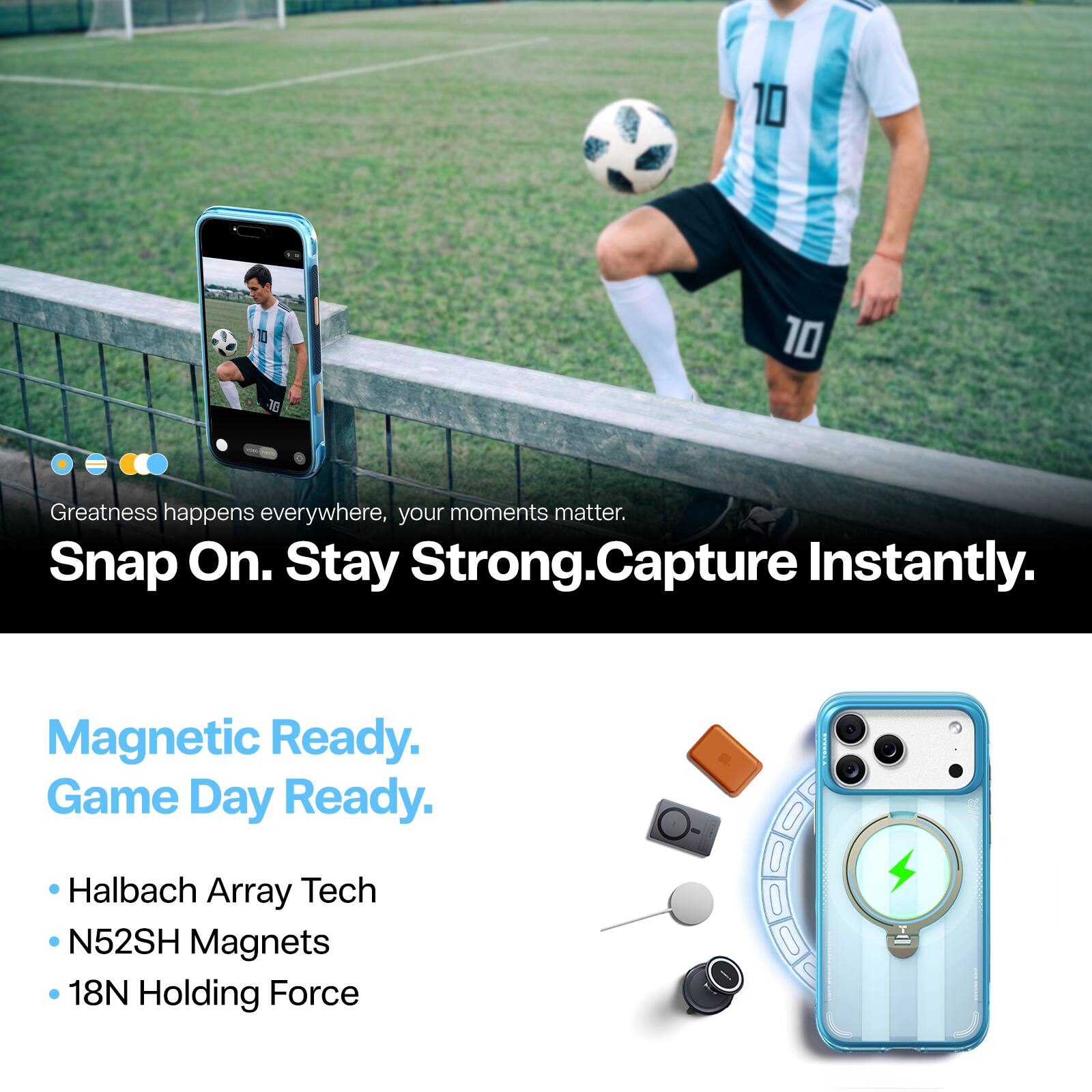 Greatness happens everywhere, your moments matter.  
Snap On. Stay Strong. Capture Instantly.  
Magnetic Ready. Game Day Ready.  
- Halbach Array Tech  
- N52SH Magnets  
- 18N Holding Force
