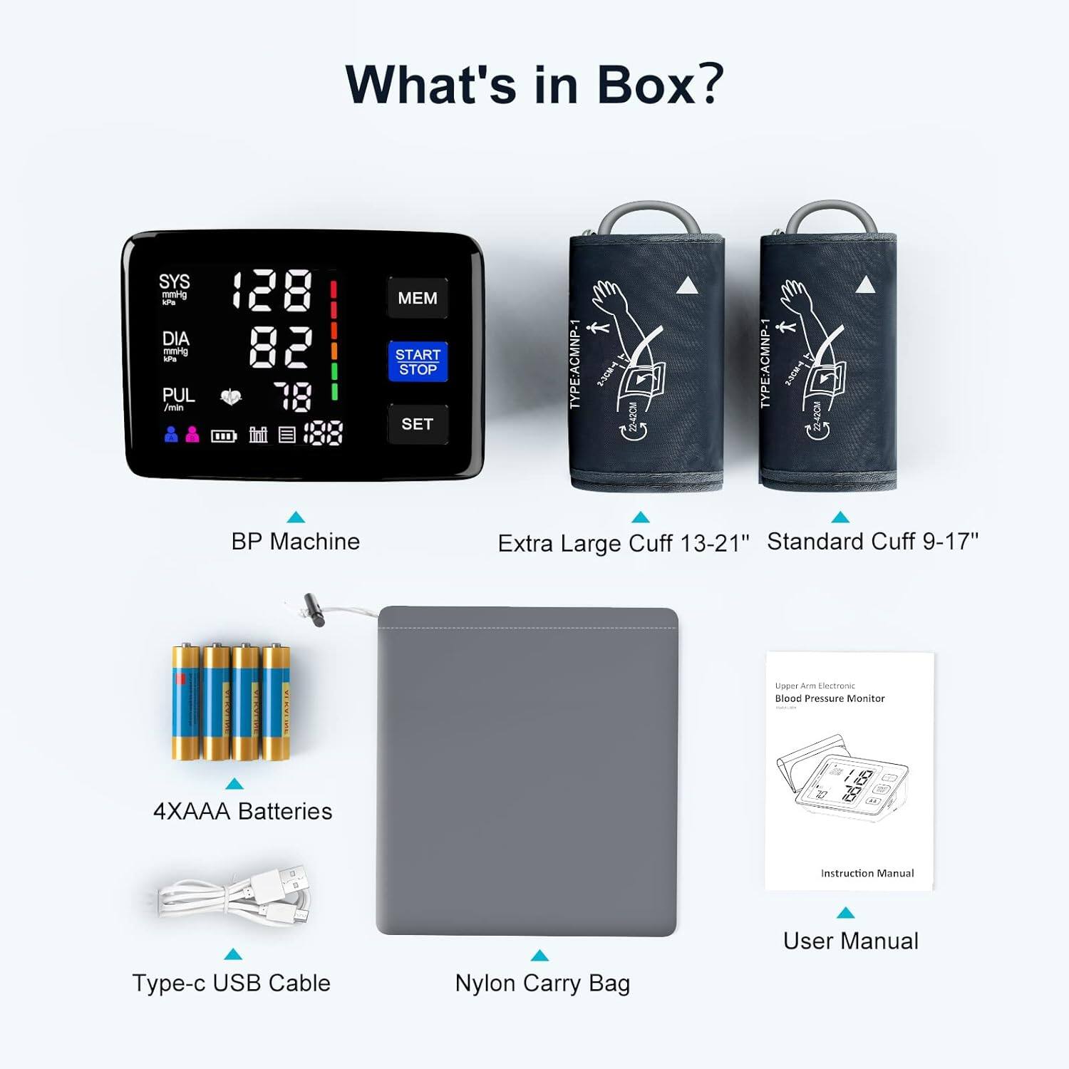 What's in Box?

- BP Machine
- Extra Large Cuff 13-21"
- Standard Cuff 9-17"
- 4XAAA Batteries
- Type-c USB Cable
- Nylon Carry Bag
- User Manual