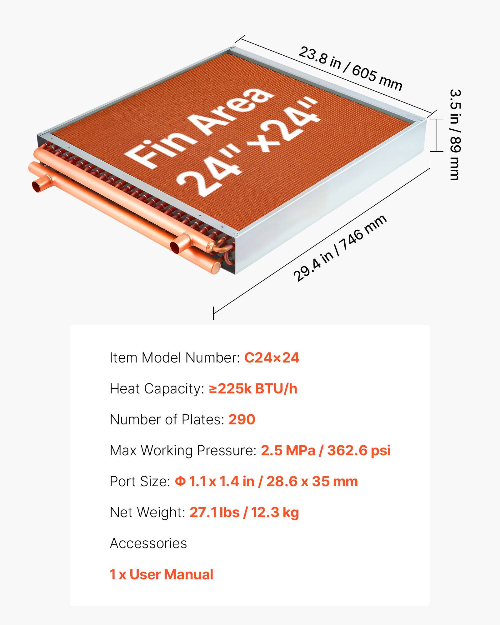 23.8 in / 605 mm  
Fin Area x24"  
3.5 in / 89 mm  

Item Model Number: C24x24  
Heat Capacity: 225k BTU/h  
Number of Plates: 290  
Max Working Pressure: 2.5 MPa / 362.6 psi  
Port Size: 1.1 x 1.4 in / 28.6 x 35 mm  
Net Weight: 27.1 lbs / 12.3 kg  

Accessories  
1 x User Manual