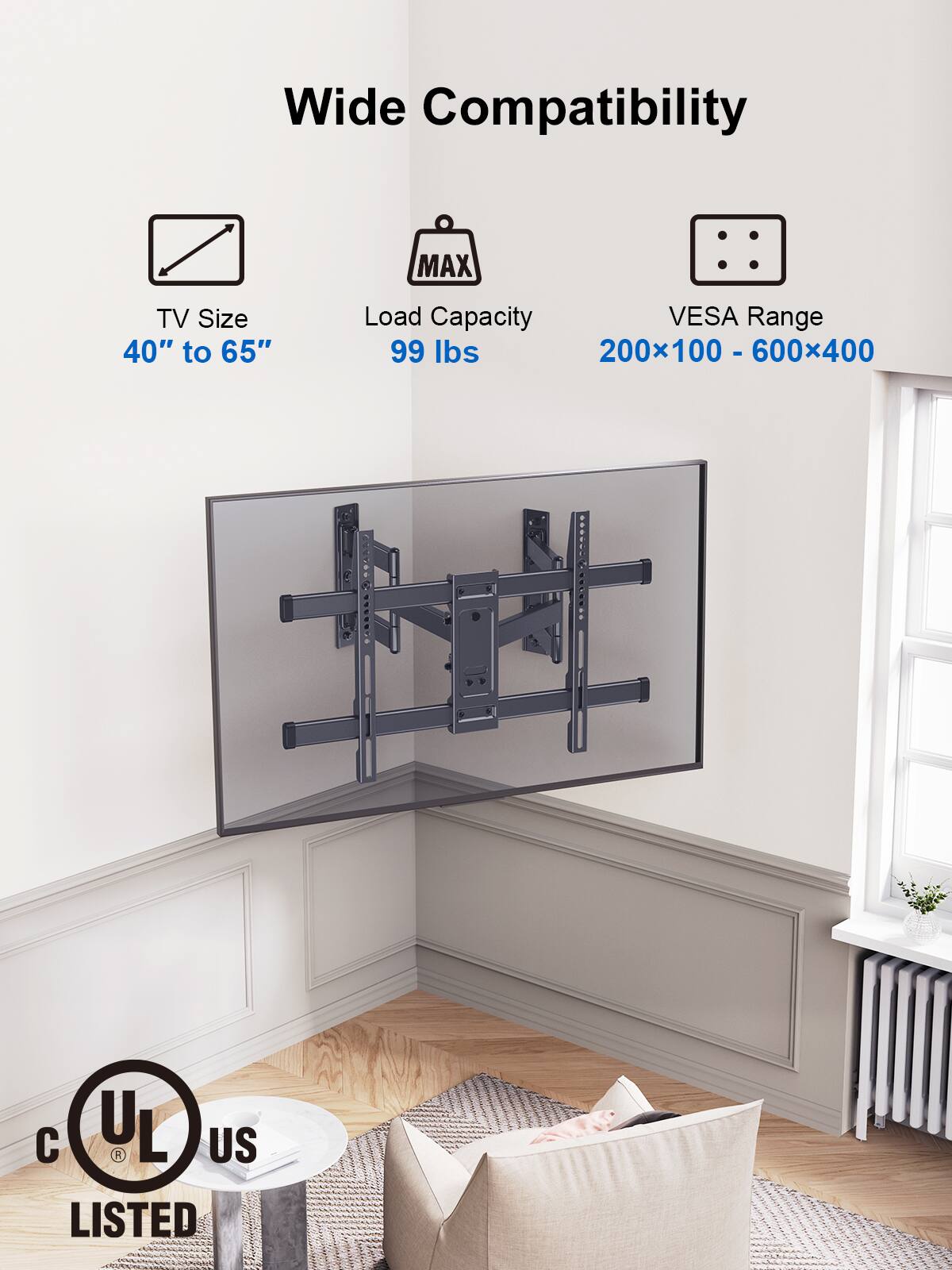 Wide Compatibility MAX TV Size 40" to 65" Load Capacity VESA Range 99 lbs 200100 - 600400 - .......... r YSKS C UL L US LISTED