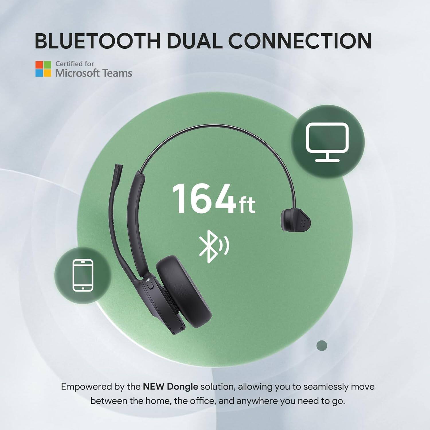 BLUETOOTH DUAL CONNECTION  
Certified for Microsoft Teams  

164ft  

Empowered by the NEW Dongle solution, allowing you to seamlessly move between the home, the office, and anywhere you need to go.