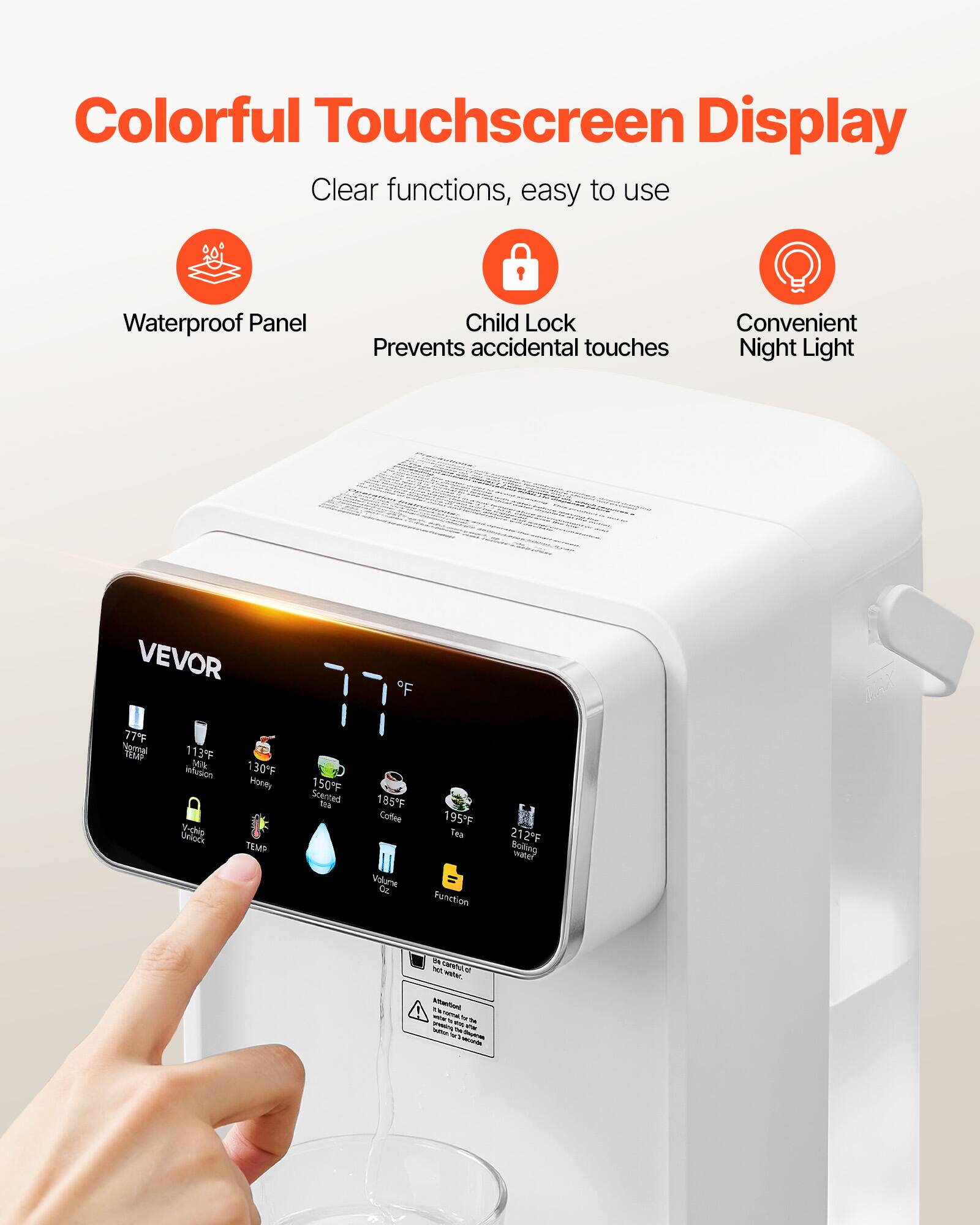 Colorful Touchscreen Display  
Clear functions, easy to use  
Waterproof Panel  
Child Lock Prevents accidental touches  
Convenient Night Light  

VEVOR  

77°F Normal TEMP  
113°F Milk, infusion Unlock V-chip  
130°F Honey TEMP  
150°F Scented tea  
185°F Coffee Volume Oz  
195°F Tea Function  
212°F Boiling water