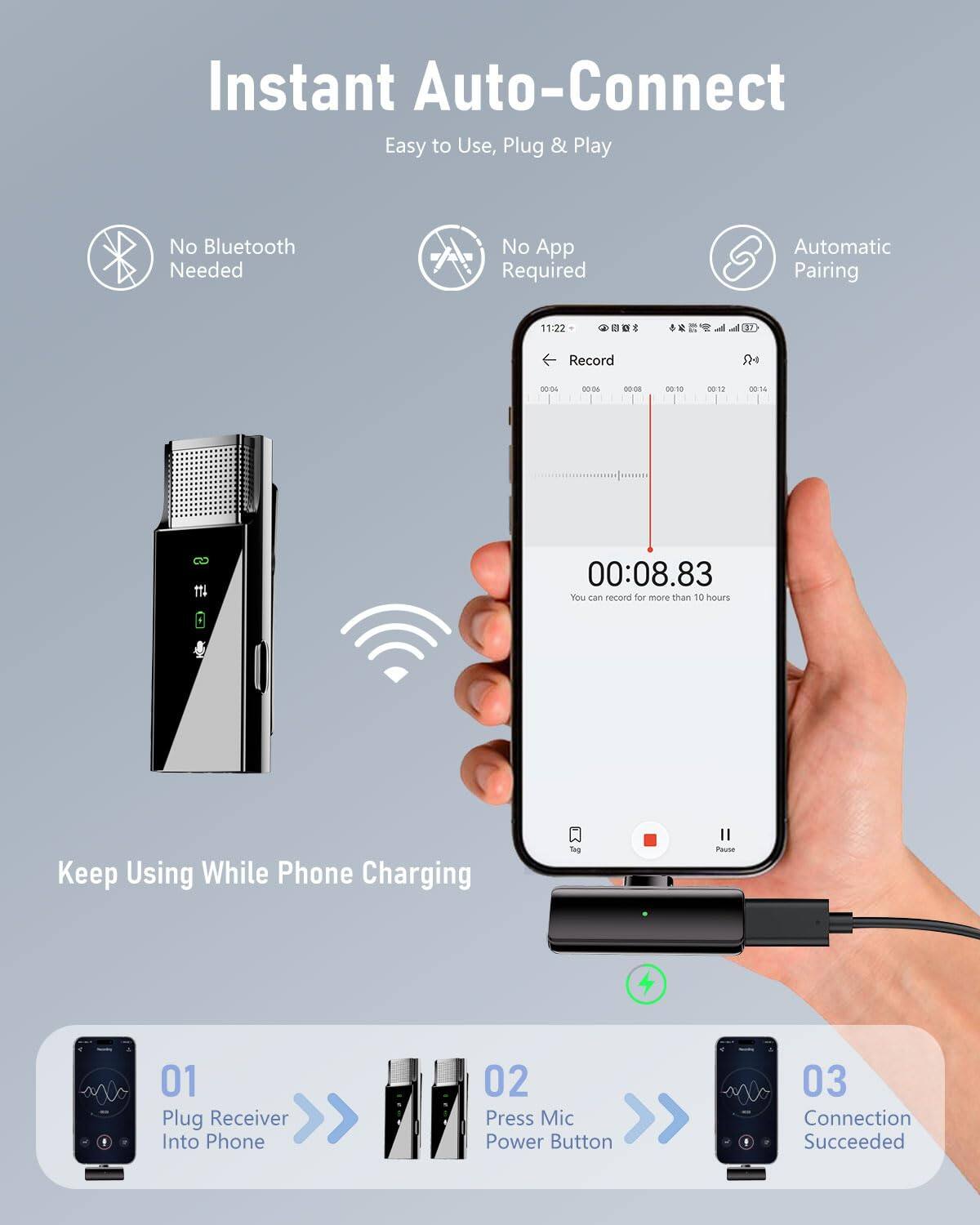 Instant Auto-Connect  
Easy to Use, Plug & Play  
No Bluetooth Needed  
No App Required  
Automatic Pairing  

Keep Using While Phone Charging  

01  
Plug Receiver Into Phone  

02  
Press Mic Power Button  

03  
Connection Succeeded  

You can record for more than 10 hours