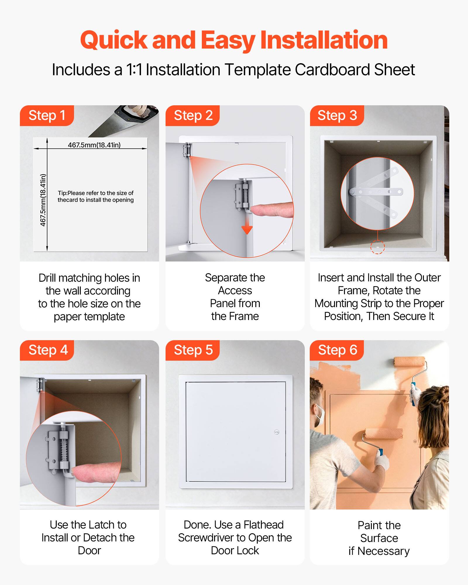 Quick and Easy Installation  
Includes a 1:1 Installation Template Cardboard Sheet

Step 1  
467.5mm (18.41in)  
467.5mm (18.41in)  
Tip: Please refer to the size of the card to install the opening  
Drill matching holes in the wall according to the hole size on the paper template

Step 2  
Separate the Access Panel from the Frame

Step 3  
Insert and Install the Outer Frame, Rotate the Mounting Strip to the Proper Position, Then Secure It

Step 4  
Use the Latch to Install or Detach the Door

Step 5  
Done. Use a Flathead Screwdriver to Open the Door Lock

Step 6  
Paint the Surface if Necessary