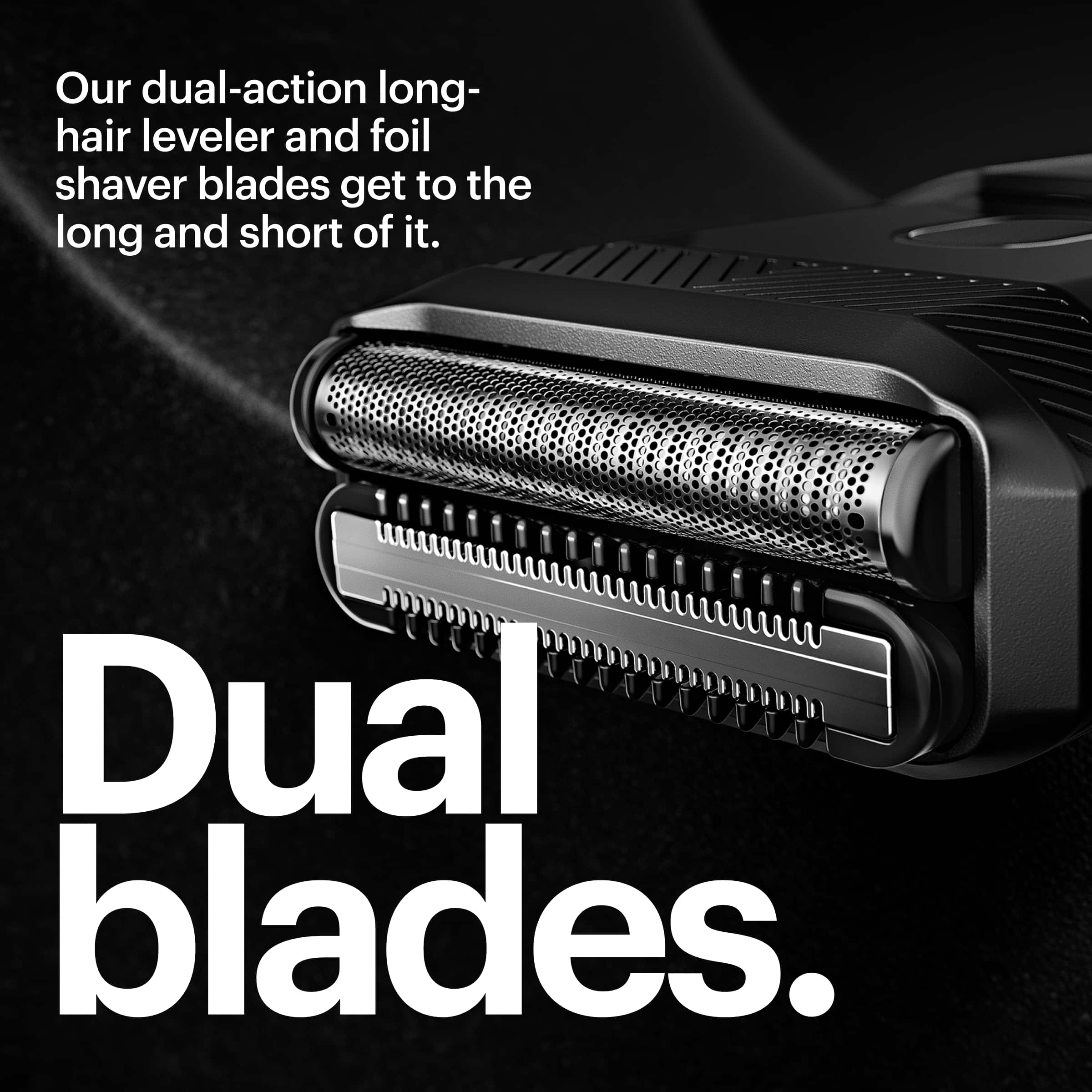 Our dual-action long-hair leveler and foil shaver blades get to the long and short of it. Dual blades.